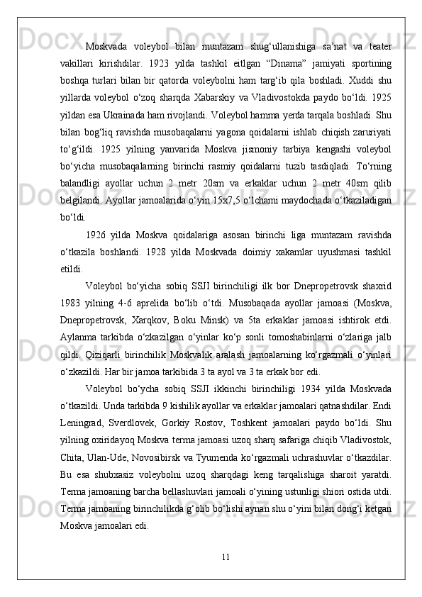 Moskvada   voleybol   bilan   muntazam   shug‘ullanishiga   sa’nat   va   teater
vakillari   kirishdilar.   1923   yilda   tashkil   eitlgan   “Dinama”   jamiyati   sportining
boshqa   turlari   bilan   bir   qatorda   voleybolni   ham   targ‘ib   qila   boshladi.   Xuddi   shu
yillarda   voleybol   о‘zoq   sharqda   Xabarskiy   va   Vladivostokda   paydo   bо‘ldi.   1925
yildan esa Ukrainada ham rivojlandi. Voleybol hamma yerda tarqala boshladi. Shu
bilan   bog‘liq   ravishda   musobaqalarni   yagona   qoidalarni   ishlab   chiqish   zaruriyati
tо‘g‘ildi.   1925   yilning   yanvarida   Moskva   jismoniy   tarbiya   kengashi   voleybol
bо‘yicha   musobaqalarning   birinchi   rasmiy   qoidalarni   tuzib   tasdiqladi.   Tо‘rning
balandligi   ayollar   uchun   2   metr   20sm   va   erkaklar   uchun   2   metr   40sm   qilib
belgilandi. Ayollar jamoalarida о‘yin 15x7,5 о‘lchami maydochada о‘tkaziladigan
bо‘ldi. 
1926   yilda   Moskva   qoidalariga   asosan   birinchi   liga   muntazam   ravishda
о‘tkazila   boshlandi.   1928   yilda   Moskvada   doimiy   xakamlar   uyushmasi   tashkil
etildi.
Voleybol   bо‘yicha   sobiq   SSJI   birinchiligi   ilk   bor   Dnepropetrovsk   shaxrid
1983   yilning   4-6   aprelida   bо‘lib   о‘tdi.   Musobaqada   ayollar   jamoasi   (Moskva,
Dnepropetrovsk,   Xarqkov,   Boku   Minsk)   va   5ta   erkaklar   jamoasi   ishtirok   etdi.
Aylanma   tarkibda   о‘zkazilgan   о‘yinlar   kо‘p   sonli   tomoshabinlarni   о‘zlariga   jalb
qildi.   Qiziqarli   birinchilik   Moskvalik   aralash   jamoalarning   kо‘rgazmali   о‘yinlari
о‘zkazildi. Har bir jamoa tarkibida 3 ta ayol va 3 ta erkak bor edi. 
Voleybol   bо‘ycha   sobiq   SSJI   ikkinchi   birinchiligi   1934   yilda   Moskvada
о‘tkazildi. Unda tarkibda 9 kishilik ayollar va erkaklar jamoalari qatnashdilar. Endi
Leningrad,   Sverdlovek,   Gorkiy   Rostov,   Toshkent   jamoalari   paydo   bо‘ldi.   Shu
yilning oxiridayoq Moskva terma jamoasi uzoq sharq safariga chiqib Vladivostok,
Chita, Ulan-Ude, Novosibirsk va Tyumenda kо‘rgazmali uchrashuvlar о‘tkazdilar.
Bu   esa   shubxasiz   voleybolni   uzoq   sharqdagi   keng   tarqalishiga   sharoit   yaratdi.
Terma jamoaning barcha bellashuvlari jamoali о‘yining ustunligi shiori ostida utdi.
Terma jamoaning birinchilikda g‘olib bо‘lishi aynan shu о‘yini bilan dong‘i ketgan
Moskva jamoalari edi. 
11 
