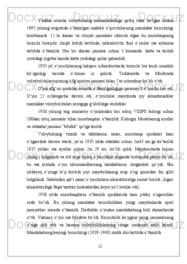 Yoshlar   orasida   voleybolning   ommalashishiga   qattiq   turki   bо‘lgan   xodisa
1995  yilning   avgustida   о‘tkazilgan   maktab   о‘quvchilarning  mamlakat   birinchiligi
hisoblanadi.   12   ta   shaxar   va   viloyat   jamoalari   ishtirok   etgan   bu   musobaqaning
birinchi   bosiqchi   chiqib   ketish   tartibida,   yakunlovchi   finil   о‘yinlar   esa   aylanma
tartibda   о‘tkazildi.   Har   bir   shaxar   jamoasi   uchun   3   komanda:   katta   va   kichik
yoshdagi yigitlar hamda katta yoshdagi qizlar qatnashdi. 
1935  yil   о‘yinchilarning  halqaro   uchrashuvlarda   birinchi   bor   kuch   sinashib
kо‘rganligi   tarixda   о‘chmas   iz   qolirdi.   Toshkentda   va   Moskvada
voleybolchilarimizning Afg‘oniston jamoasi bilan 2 ta uchrashuv bо‘lib о‘tdi. 
О‘yin afg‘on qoidalari asosida о‘tkazilganligiga qaramay 9 о‘yinchi bor edi.
О‘yin   22   ochkogacha   davom   edi,   о‘yinchilar   maydonda   joy   almashmadilar
mamlakat voleybolchilari asosgiga g‘oliblikga erishdilar.
1936   yilning   eng   ommaviy   о‘yinlaridan   biri   sobiq   VSSPS   kubogi   uchun
100dan ortiq jamoalar bilan musobaqalar о‘tkazildi. Kubogni Msokvaning ayollar
va erkaklar jamoasi “Medik” qо‘lga kiritdi.
Voleybolning   texnik   va   taktikasini   emas,   musobaqa   qoidalari   ham
о‘zgarishdi  davom  etardi, ya’ni  1935 yilda erkaklar  uchun 2m45 sm.ga kо‘tarildi
1937   yildan   esa   ayollar   uchun   2m   29   sm.   bо‘lib   qoldi.   Maydonchada   hujum
chizig‘i belgilandi va old orqa chiziq о‘yinchilari deganda tushuncha paydo bо‘ldi,
bu   esa   alohida   о‘yin   ixlosmandlarining   harakatlarini   chegaralab   qо‘ydi.   Shu
yildayoq   о‘yinga   tо‘p   kiritish   joyi   maydochaning   orqa   о‘ng   qismidan   3m   qilib
belgilandi. Sababidan qat’i nazar о‘yinchilarni almashtirishga ruxsat berildi. (ilgari
almashtirishga faqat baxtsiz hodisalardan keyin yо‘l berilar edi).
1938   yilda   musobaqalarni   о‘tkazish   qoidalarida   ham   jiddiy   о‘zgarishlar
sodir   bо‘ldi.   Bu   yilning   mamlakat   birinchiliklari   yozgi   maydonlarda   sport
jamiyatlari   orasida   о‘tkazildi.   Dastlabki   о‘yinlari   mamlakatning   turli   shaxarlarida
о‘tdi.  Yakuniy о‘yin esa   Moskva  bо‘ldi. Birinchilik  kо‘pgina  yangi  jamoalarning
о‘ziga   jalb   etdi   va   hamma   voleybolchilarning   ishiga   jonlanish   aolib   kiradi.
Mamlakatning keyingi birinchiligi (1939-1940) xuddi shu tartibda о‘tkazildi.
12 