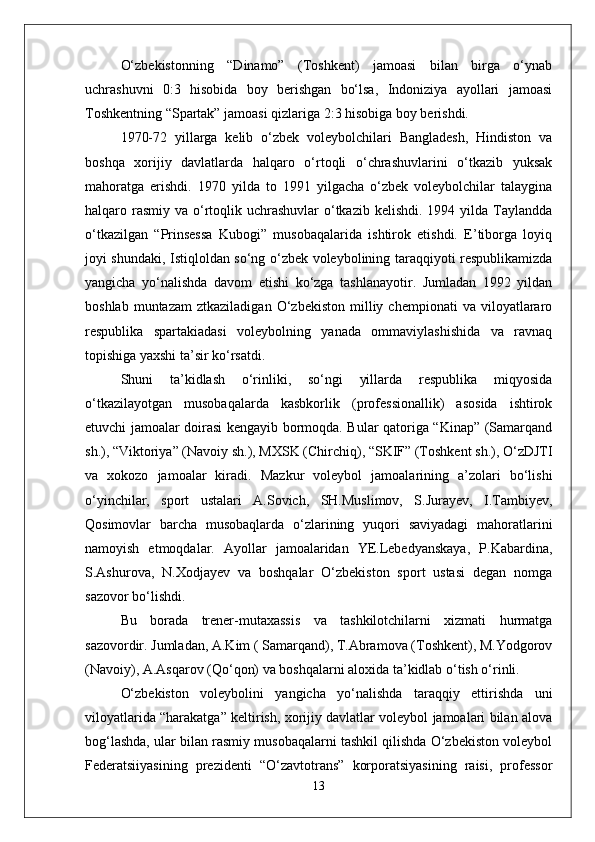 О‘zbekistonning   “Dinamo”   (Toshkent)   jamoasi   bilan   birga   о‘ynab
uchrashuvni   0:3   hisobida   boy   berishgan   bо‘lsa,   Indoniziya   ayollari   jamoasi
Toshkentning “Spartak” jamoasi qizlariga 2:3 hisobiga boy berishdi.
1970-72   yillarga   kelib   о‘zbek   voleybolchilari   Bangladesh,   Hindiston   va
boshqa   xorijiy   davlatlarda   halqaro   о‘rtoqli   о‘chrashuvlarini   о‘tkazib   yuksak
mahoratga   erishdi.   1970   yilda   to   1991   yilgacha   о‘zbek   voleybolchilar   talaygina
halqaro rasmiy  va о‘rtoqlik uchrashuvlar  о‘tkazib  kelishdi. 1994 yilda Taylandda
о‘tkazilgan   “Prinsessa   Kubogi”   musobaqalarida   ishtirok   etishdi.   E’tiborga   loyiq
joyi shundaki, Istiqloldan sо‘ng о‘zbek voleybolining taraqqiyoti respublikamizda
yangicha   yо‘nalishda   davom   etishi   kо‘zga   tashlanayotir.   Jumladan   1992   yildan
boshlab   muntazam   ztkaziladigan   О‘zbekiston   milliy   chempionati   va   viloyatlararo
respublika   spartakiadasi   voleybolning   yanada   ommaviylashishida   va   ravnaq
topishiga yaxshi ta’sir kо‘rsatdi. 
Shuni   ta’kidlash   о‘rinliki,   sо‘ngi   yillarda   respublika   miqyosida
о‘tkazilayotgan   musobaqalarda   kasbkorlik   (professionallik)   asosida   ishtirok
etuvchi jamoalar doirasi kengayib bormoqda. Bular qatoriga “Kinap” (Samarqand
sh.), “Viktoriya” (Navoiy sh.), MXSK (Chirchiq), “SKIF” (Toshkent sh.), О‘zDJTI
va   xokozo   jamoalar   kiradi.   Mazkur   voleybol   jamoalarining   a’zolari   bо‘lishi
о‘yinchilar,   sport   ustalari   A.Sovich,   SH.Muslimov,   S.Jurayev,   I.Tambiyev,
Qosimovlar   barcha   musobaqlarda   о‘zlarining   yuqori   saviyadagi   mahoratlarini
namoyish   etmoqdalar.   Ayollar   jamoalaridan   YE.Lebedyanskaya,   P.Kabardina,
S.Ashurova,   N.Xodjayev   va   boshqalar   О‘zbekiston   sport   ustasi   degan   nomga
sazovor bо‘lishdi.
Bu   borada   trener-mutaxassis   va   tashkilotchilarni   xizmati   hurmatga
sazovordir. Jumladan, A.Kim ( Samarqand), T.Abramova (Toshkent), M.Yodgorov
(Navoiy), A.Asqarov (Qо‘qon) va boshqalarni aloxida ta’kidlab о‘tish о‘rinli.
О‘zbekiston   voleybolini   yangicha   yо‘nalishda   taraqqiy   ettirishda   uni
viloyatlarida “harakatga” keltirish, xorijiy davlatlar voleybol jamoalari bilan alova
bog‘lashda, ular bilan rasmiy musobaqalarni tashkil qilishda О‘zbekiston voleybol
Federatsiiyasining   prezidenti   “О‘zavtotrans”   korporatsiyasining   raisi,   professor
13 