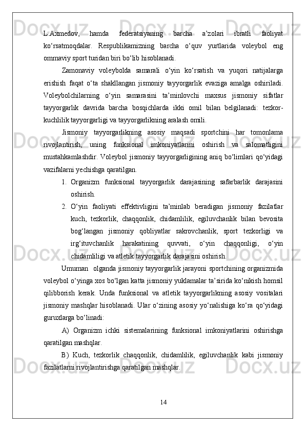 L.Axmedov,   hamda   federatsiyaning   barcha   a’zolari   ibratli   faoliyat
kо‘rsatmoqdalar.   Respublikamizning   barcha   о‘quv   yurtlarida   voleybol   eng
ommaviy sport turidan biri bо‘lib hisoblanadi.
Zamonaviy   voleybolda   samarali   о‘yin   kо‘rsatish   va   yuqori   natijalarga
erishish   faqat   о‘ta   shakllangan   jismoniy   tayyorgarlik   evaziga   amalga   oshiriladi.
Voleybolchilarning   о‘yin   samarasini   ta’minlovchi   maxsus   jismoniy   sifatlar
tayyorgarlik   davrida   barcha   bosqichlarda   ikki   omil   bilan   belgilanadi:   tezkor-
kuchlilik tayyorgarligi va tayyorgarlikning aralash omili.
Jismoniy   tayyorgarlikning   asosiy   maqsadi   sportchini   har   tomonlama
rivojlantirish,   uning   funksional   imkoniyatlarini   oshirish   va   salomatligini
mustahkamlashdir. Voleybol  jismoniy  tayyorgarligining aniq bо‘limlari  qо‘yidagi
vazifalarni yechishga qaratilgan.
1. Organizm   funksional   tayyorgarlik   darajasining   safarbarlik   darajasini
oshirish.
2. О‘yin   faoliyati   effektivligini   ta’minlab   beradigan   jismoniy   fazilatlar
kuch,   tezkorlik,   chaqqonlik,   chidamlilik,   egiluvchanlik   bilan   bevosita
bog‘langan   jismoniy   qobliyatlar   sakrovchanlik,   sport   tezkorligi   va
irg‘ituvchanlik   harakatining   quvvati,   о‘yin   chaqqonligi,   о‘yin
chidamliligi va atletik tayyorgarlik darajasini oshirish.
Umuman   olganda jismoniy tayyorgarlik jarayoni sportchining organizmida
voleybol о‘yinga xos bо‘lgan katta jismoniy yuklamalar ta’sirida kо‘nikish homsil
qilibborish   kerak.   Unda   funksional   va   atletik   tayyorgarlikning   asosiy   vositalari
jismoniy  mashqlar   hisoblanadi.   Ular   о‘zining   asosiy   yо‘nalishiga   kо‘ra   qо‘yidagi
guruxlarga bо‘linadi:
A)   Organizm   ichki   sistemalarining   funksional   imkoniyatlarini   oshirishga
qaratilgan mashqlar.
B)   Kuch,   tezkorlik   chaqqonlik,   chidamlilik,   egiluvchanlik   kabi   jismoniy
fazilatlarni rivojlantirishga qaratilgan mashqlar.
14 