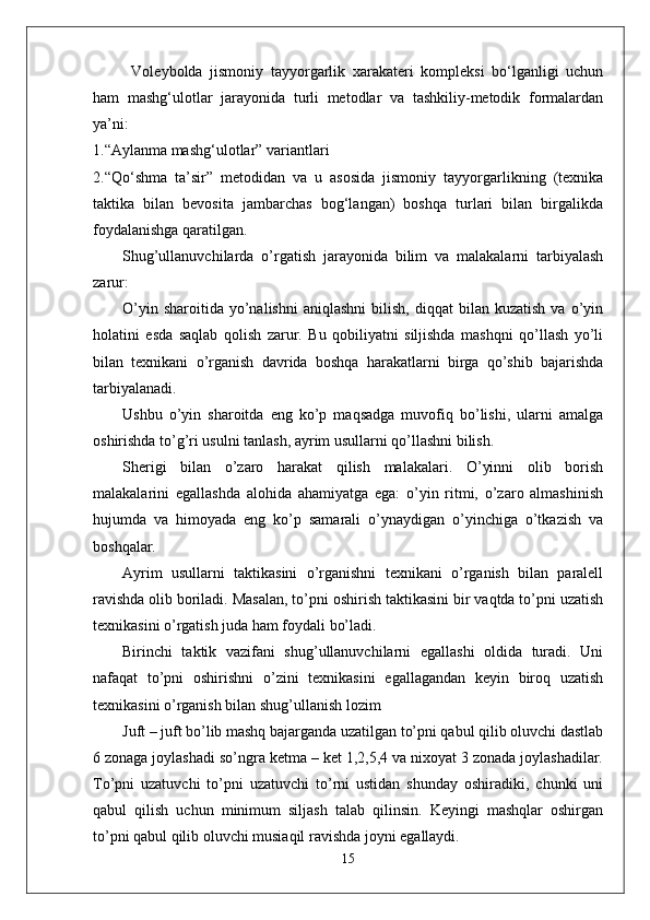 Voleybolda   jismoniy   tayyorgarlik   xarakateri   kompleksi   bо‘lganligi   uchun
ham   mashg‘ulotlar   jarayonida   turli   metodlar   va   tashkiliy-metodik   formalardan
ya’ni:
1.“Aylanma mashg‘ulotlar” variantlari
2.“Qо‘shma   ta’sir”   metodidan   va   u   asosida   jismoniy   tayyorgarlikning   (texnika
taktika   bilan   bevosita   jambarchas   bog‘langan)   boshqa   turlari   bilan   birgalikda
foydalanishga qaratilgan.
Shug’ullanuvchilarda   o’rgatish   jarayonida   bilim   va   malakalarni   tarbiyalash
zarur:
O’yin  sharoitida   yo’nalishni   aniqlashni  bilish,  diqqat  bilan  kuzatish  va  o’yin
holatini   esda   saqlab   qolish   zarur.   Bu   qobiliyatni   siljishda   mashqni   qo’llash   yo’li
bilan   texnikani   o’rganish   davrida   boshqa   harakatlarni   birga   qo’shib   bajarishda
tarbiyalanadi.
Ushbu   o’yin   sharoitda   eng   ko’p   maqsadga   muvofiq   bo’lishi,   ularni   amalga
oshirishda to’g’ri usulni tanlash, ayrim usullarni qo’llashni bilish.
Sherigi   bilan   o’zaro   harakat   qilish   malakalari.   O’yinni   olib   borish
malakalarini   egallashda   alohida   ahamiyatga   ega:   o’yin   ritmi,   o’zaro   almashinish
hujumda   va   himoyada   eng   ko’p   samarali   o’ynaydigan   o’yinchiga   o’tkazish   va
boshqalar.
Ayrim   usullarni   taktikasini   o’rganishni   texnikani   o’rganish   bilan   paralell
ravishda olib boriladi. Masalan, to’pni oshirish taktikasini bir vaqtda to’pni uzatish
texnikasini o’rgatish juda ham foydali bo’ladi. 
Birinchi   taktik   vazifani   shug’ullanuvchilarni   egallashi   oldida   turadi.   Uni
nafaqat   to’pni   oshirishni   o’zini   texnikasini   egallagandan   keyin   biroq   uzatish
texnikasini o’rganish bilan shug’ullanish lozim 
Juft – juft bo’lib mashq bajarganda uzatilgan to’pni qabul qilib oluvchi dastlab
6 zonaga joylashadi so’ngra ketma – ket 1,2,5,4 va nixoyat 3 zonada joylashadilar.
To’pni   uzatuvchi   to’pni   uzatuvchi   to’rni   ustidan   shunday   oshiradiki,   chunki   uni
qabul   qilish   uchun   minimum   siljash   talab   qilinsin.   Keyingi   mashqlar   oshirgan
to’pni qabul qilib oluvchi musiaqil ravishda joyni egallaydi. 
15 