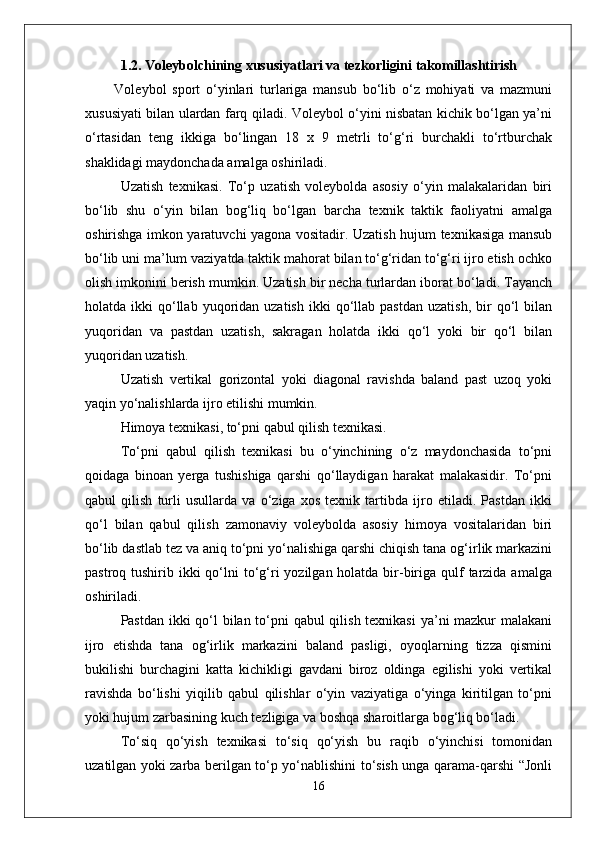 1.2 . Voleybolchining  xususiyatlari va  tezkorligini takomillashtirish
          Voleybol   sport   о‘yinlari   turlariga   mansub   bо‘lib   о‘z   mohiyati   va   mazmuni
xususiyati bilan ulardan farq qiladi. Voleybol о‘yini nisbatan kichik bо‘lgan ya’ni
о‘rtasidan   teng   ikkiga   bо‘lingan   18   x   9   metrli   tо‘g‘ri   burchakli   tо‘rtburchak
shaklidagi maydonchada amalga oshiriladi. 
Uzatish   texnikasi.   Tо‘p   uzatish   voleybolda   asosiy   о‘yin   malakalaridan   biri
bо‘lib   shu   о‘yin   bilan   bog‘liq   bо‘lgan   barcha   texnik   taktik   faoliyatni   amalga
oshirishga imkon yaratuvchi yagona vositadir. Uzatish hujum texnikasiga mansub
bо‘lib uni ma’lum vaziyatda taktik mahorat bilan tо‘g‘ridan tо‘g‘ri ijro etish ochko
olish imkonini berish mumkin. Uzatish bir necha turlardan iborat bо‘ladi. Tayanch
holatda  ikki   qо‘llab  yuqoridan  uzatish   ikki   qо‘llab  pastdan   uzatish,   bir  qо‘l   bilan
yuqoridan   va   pastdan   uzatish,   sakragan   holatda   ikki   qо‘l   yoki   bir   qо‘l   bilan
yuqoridan uzatish.
Uzatish   vertikal   gorizontal   yoki   diagonal   ravishda   baland   past   uzoq   yoki
yaqin yо‘nalishlarda ijro etilishi mumkin. 
Himoya texnikasi, tо‘pni qabul qilish texnikasi.
Tо‘pni   qabul   qilish   texnikasi   bu   о‘yinchining   о‘z   maydonchasida   tо‘pni
qoidaga   binoan   yerga   tushishiga   qarshi   qо‘llaydigan   harakat   malakasidir.   Tо‘pni
qabul   qilish   turli   usullarda   va   о‘ziga   xos   texnik   tartibda   ijro   etiladi.   Pastdan   ikki
qо‘l   bilan   qabul   qilish   zamonaviy   voleybolda   asosiy   himoya   vositalaridan   biri
bо‘lib dastlab tez va aniq tо‘pni yо‘nalishiga qarshi chiqish tana og‘irlik markazini
pastroq tushirib ikki  qо‘lni  tо‘g‘ri  yozilgan holatda bir-biriga  qulf  tarzida amalga
oshiriladi. 
Pastdan ikki  qо‘l bilan tо‘pni  qabul  qilish texnikasi  ya’ni mazkur malakani
ijro   etishda   tana   og‘irlik   markazini   baland   pasligi,   oyoqlarning   tizza   qismini
bukilishi   burchagini   katta   kichikligi   gavdani   biroz   oldinga   egilishi   yoki   vertikal
ravishda   bо‘lishi   yiqilib   qabul   qilishlar   о‘yin   vaziyatiga   о‘yinga   kiritilgan   tо‘pni
yoki hujum zarbasining kuch tezligiga va boshqa sharoitlarga bog‘liq bо‘ladi. 
Tо‘siq   qо‘yish   texnikasi   tо‘siq   qо‘yish   bu   raqib   о‘yinchisi   tomonidan
uzatilgan yoki zarba berilgan tо‘p yо‘nablishini tо‘sish unga qarama-qarshi “Jonli
16 