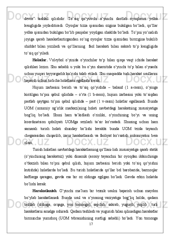 devor”   tashkil   qilishdir.   Tо‘siq   qо‘yuvchi   о‘yinchi   dastlab   oyoqlarini   yelka
kengligida   joylashtiradi.   Oyoqlar   tizza   qismidan   ozgina   bukilgan   bо‘ladi,   qо‘llar
yelka qismidan bukilgan bо‘lib panjalar yoyilgan shaklda bо‘ladi. Tо‘pni yо‘nalish
joyiga   qarab   harakatlantirgandan   sо‘ng   oyoqlar   tizza   qismidan   birozgina   bukilib
shiddat   bilan   yoziladi   va   qо‘llarning     faol   harakati   bilan   sakrab   tо‘p   kengligida
tо‘siq qо‘yiladi. 
Holatlar .   Voleybol   о‘yinida   о‘yinchilar   tо‘p   bilan   qisqa   vaqt   ichida   harakat
qilishlari lozim. Shu sababli  u yoki bu о‘yin sharoitida о‘yinchi tо‘p bilan о‘ynashi
uchun yuqori tayyorgarlik kо‘rishi talab etiladi. Shu maqsadda turli harakat usullarini
bajarish uchun turlicha holatlarni egallashi kerak.
Hujum   zarbasini   berish   va   tо‘siq   qо‘yishda   –   baland   (1   a-rasm),   о‘yinga
kiritilgan   tо‘pni   qabul   qilishda   –   о‘rta   (1   b-rasm),   hujum   zarbasini   yoki   tо‘siqdan
pastlab   qaytgan   tо‘pni   qabul   qilishda   –   past   (1   v-rasm)   holatlar   egallanadi.   Bunda
UOM   (umumiy   og‘irlik   markazi)ning   holati   navbatdagi   harakatning   xususiyatiga
bog‘liq   bо‘ladi.   Shuni   ham   ta’kidlash   о‘rinliki,   о‘yinchining   bо‘yi   va   uning
koordinatsion   qobiliyati   UOMga   sezilarli   ta’sir   kо‘rsatadi.   Shuning   uchun   ham
samarali   turish   holati   shunday   bо‘lishi   kerakki   bunda   UOM   tezda   tayanch
chegarasidan   chiqarilib,   zarur   harakatlanish   va   faoliyat   kо‘rsatish   imkoniyatini   bera
olsin. 
Turish holatlari navbatdagi harakatlarning qо‘llani-lish xususiyatiga qarab statik
(о‘yinchining   harakatsiz)   yoki   dinamik   (asosiy   tayanchni   bir   oyoqdan   ikkinchisiga
о‘tkazish   bilan   tо‘pni   qabul   qilish,   hujum   zarbasini   berish   yoki   tо‘siq   qо‘yishni
kutishda)   holatlarda   bо‘ladi.   Bu   turish   holatlarida   qо‘llar   bel   barobarida,   barmoqlar
kaftlarga   qaragan,   gavda   esa   bir   oz   oldinga   egilgan   bо‘ladi.   Gavda   erkin   holatda
bо‘lishi kerak.
Harakatlanish .   О‘yinchi   ma’lum   bir   texnik   usulni   bajarish   uchun   maydon
bо‘ylab   harakatlanadi.   Bunda   usul   va   о‘yinning   vaziyatiga   bog‘liq   holda,   qadam
tashlab   (oldinga,   orqaga,   yon   tomonga),   sapchib,   sakrab,   yugurib,   yiqilib     turli
harakatlarni amalga oshiradi. Qadam tashlash va yugurish bilan qilinadigan harakatlar
birmuncha   yumshoq   (UOM   tebranishining   sustligi   sababli)   bо‘ladi.   Yon   tomonga
17 