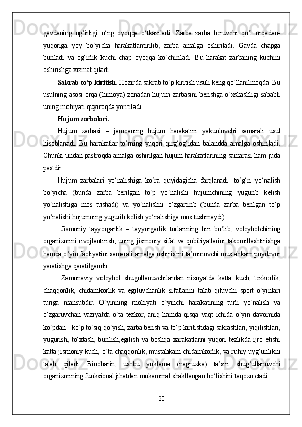 gavdaning   og‘irligi   о‘ng   oyoqqa   о‘tkaziladi.   Zarba   zarba   beruvchi   qо‘l   orqadan-
yuqoriga   yoy   bо‘yicha   harakatlantirilib,   zarba   amalga   oshiriladi.   Gavda   chapga
buriladi   va   og‘irlik   kuchi   chap   oyoqqa   kо‘chiriladi.   Bu   harakat   zarbaning   kuchini
oshirishga xizmat qiladi. 
Sakrab tо‘p kiritish .  Hozirda sakrab tо‘p kiritish usuli keng qо‘llanilmoqda. Bu
usulning asosi orqa (himoya) zonadan hujum zarbasini berishga о‘xshashligi sababli
uning mohiyati quyiroqda yoritiladi.
Hujum zarbalari. 
Hujum   zarbasi   –   jamoaning   hujum   harakatini   yakunlovchi   samarali   usul
hisoblanadi.   Bu   harakatlar   tо‘rning   yuqori   qirg‘og‘idan   balandda   amalga   oshiriladi.
Chunki undan pastroqda amalga oshirilgan hujum harakatlarining samarasi ham juda
pastdir. 
Hujum   zarbalari   yо‘nalishiga   kо‘ra   quyidagicha   farqlanadi:   tо‘g‘ri   yо‘nalish
bо‘yicha   (bunda   zarba   berilgan   tо‘p   yо‘nalishi   hujumchining   yugurib   kelish
yо‘nalishiga   mos   tushadi)   va   yо‘nalishni   о‘zgartirib   (bunda   zarba   berilgan   tо‘p
yо‘nalishi hujumning yugurib kelish yо‘nalishiga mos tushmaydi).  
Jismoniy   tayyorgarlik   –   tayyorgarlik   turlarining   biri   bо‘lib,   voleybolchining
organizmini  rivojlantirish, uning jismoniy sifat va qobiliyatlarini  takomillashtirishga
hamda о‘yin faoliyatini samarali amalga oshirishni ta’minovchi mustahkam poydevor
yaratishga qaratilgandir.
Zamonaviy   voleybol   shugullanuvchilardan   nixoyatda   katta   kuch,   tezkorlik,
chaqqonlik,   chidamkorlik   va   egiluvchanlik   sifatlarini   talab   qiluvchi   sport   о‘yinlari
turiga   mansubdir.   О‘yinning   mohiyati   о‘yinchi   harakatining   turli   yо‘nalish   va
о‘zgaruvchan   vaziyatda   о‘ta   tezkor,   aniq   hamda   qisqa   vaqt   ichida   о‘yin   davomida
kо‘pdan - kо‘p tо‘siq qо‘yish, zarba berish va tо‘p kiritishdagi sakrashlari, yiqilishlari,
yugurish,   tо‘xtash,   burilish,egilish   va   boshqa   xarakatlarni   yuqori   tezlikda   ijro   etishi
katta jismoniy kuch, о‘ta chaqqonlik, mustahkam chidamkorlik, va ruhiy uyg‘unlikni
talab   qiladi.   Binobarin,   ushbu   yuklama   (nagruzka)   ta’siri   shug‘ullanuvchi
organizmining funksional jihatdan mukammal shakllangan bо‘lishini taqozo etadi.
20 