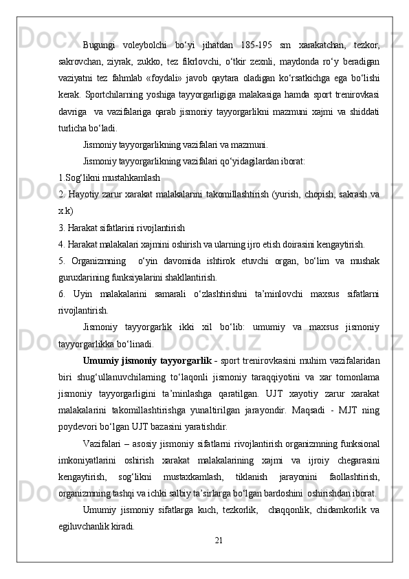   Bugungi   voleybolchi   bо‘yi   jihatdan   185-195   sm   xarakatchan,   tezkor,
sakrovchan,   ziyrak,   zukko,   tez   fikrlovchi,   о‘tkir   zexnli,   maydonda   rо‘y   beradigan
vaziyatni   tez   fahmlab   «foydali»   javob   qaytara   oladigan   kо‘rsatkichga   ega   bо‘lishi
kerak.  Sportchilarning  yoshiga  tayyorgarligiga   malakasiga   hamda  sport   trenirovkasi
davriga     va   vazifalariga   qarab   jismoniy   tayyorgarlikni   mazmuni   xajmi   va   shiddati
turlicha bо‘ladi.
Jismoniy tayyorgarlikning vazifalari va mazmuni.
Jismoniy tayyorgarlikning vazifalari qо‘yidagilardan iborat:
1.Sog‘likni mustahkamlash
2.  Hayotiy   zarur   xarakat   malakalarini   takomillashtirish   (yurish,   chopish,   sakrash   va
x.k)
3. Harakat sifatlarini rivojlantirish 
4. Harakat malakalari xajmini oshirish va ularning ijro etish doirasini kengaytirish. 
5.   Organizmning     о‘yin   davomida   ishtirok   etuvchi   organ,   bо‘lim   va   mushak
guruxlarining funksiyalarini shakllantirish.
6.   Uyin   malakalarini   samarali   о‘zlashtirishni   ta’minlovchi   maxsus   sifatlarni
rivojlantirish. 
Jismoniy   tayyorgarlik   ikki   xil   bо‘lib:   umumiy   va   maxsus   jismoniy
tayyorgarlikka bо‘linadi.
Umumiy jismoniy tayyorgarlik -   sport trenirovkasini muhim vazifalaridan
biri   shug‘ullanuvchilarning   tо‘laqonli   jismoniy   taraqqiyotini   va   xar   tomonlama
jismoniy   tayyorgarligini   ta’minlashga   qaratilgan.   UJT   xayotiy   zarur   xarakat
malakalarini   takomillashtirishga   yunaltirilgan   jarayondir.   Maqsadi   -   MJT   ning
poydevori bо‘lgan UJT bazasini yaratishdir.
Vazifalari  – asosiy  jismoniy sifatlarni   rivojlantirish organizmning funksional
imkoniyatlarini   oshirish   xarakat   malakalarining   xajmi   va   ijroiy   chegarasini
kengaytirish,   sog‘likni   mustaxkamlash,   tiklanish   jarayonini   faollashtirish,
organizmning tashqi va ichki salbiy ta’sirlarga bо‘lgan bardoshini  oshirishdan iborat.
Umumiy   jismoniy   sifatlarga   kuch,   tezkorlik,     chaqqonlik,   chidamkorlik   va
egiluvchanlik kiradi.
21 