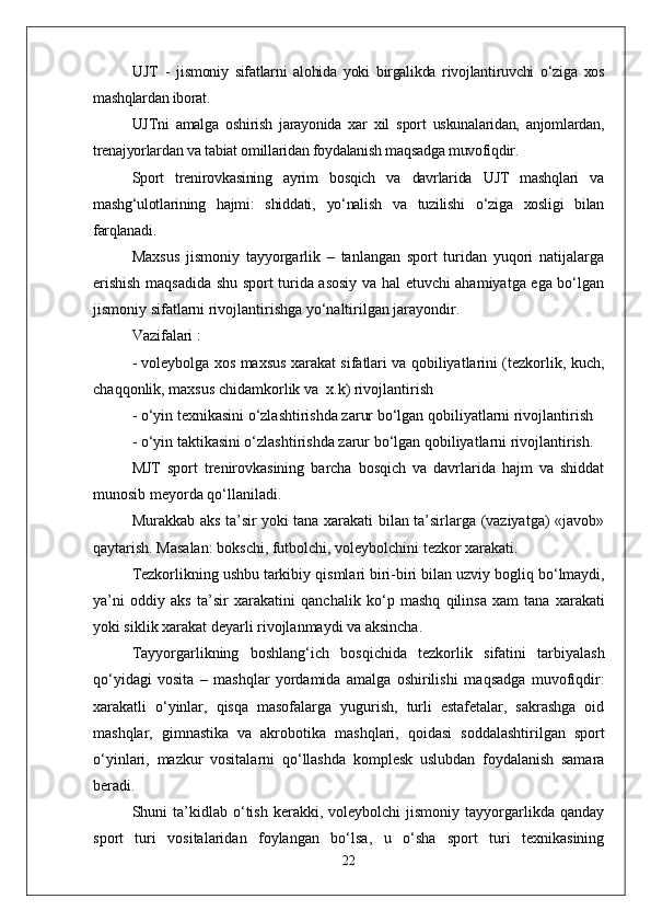 UJT   -   jismoniy   sifatlarni   alohida   yoki   birgalikda   rivojlantiruvchi   о‘ziga   xos
mashqlardan iborat.
UJTni   amalga   oshirish   jarayonida   xar   xil   sport   uskunalaridan,   anjomlardan,
trenajyorlardan va tabiat omillaridan foydalanish maqsadga muvofiqdir.
Sport   trenirovkasining   ayrim   bosqich   va   davrlarida   UJT   mashqlari   va
mashg‘ulotlarining   hajmi:   shiddati,   yо‘nalish   va   tuzilishi   о‘ziga   xosligi   bilan
farqlanadi.
Maxsus   jismoniy   tayyorgarlik   –   tanlangan   sport   turidan   yuqori   natijalarga
erishish maqsadida shu sport turida asosiy va hal etuvchi ahamiyatga ega bо‘lgan
jismoniy sifatlarni rivojlantirishga yо‘naltirilgan jarayondir.
Vazifalari : 
- voleybolga xos maxsus xarakat sifatlari va qobiliyatlarini (tezkorlik, kuch,
chaqqonlik, maxsus chidamkorlik va  x.k) rivojlantirish
- о‘yin texnikasini о‘zlashtirishda zarur bо‘lgan qobiliyatlarni rivojlantirish 
- о‘yin taktikasini о‘zlashtirishda zarur bо‘lgan qobiliyatlarni rivojlantirish.
MJT   sport   trenirovkasining   barcha   bosqich   va   davrlarida   hajm   va   shiddat
munosib meyorda qо‘llaniladi.
Murakkab aks ta’sir yoki tana xarakati bilan ta’sirlarga (vaziyatga) «javob»
q aytarish. Masalan: bokschi, futbolchi, voleybolchini tezkor xarakati.
Tezkorlikning ushbu tarkibiy  q ismlari biri-biri bilan uzviy bogli q  b о‘ lmaydi,
ya’ni   oddiy   aks   ta’sir   xarakatini   q anchalik   k о‘ p   mashq   q ilinsa   xam   tana   xarakati
yoki siklik xarakat deyarli rivojlanmaydi va aksincha. 
Tayyorgarlikning   boshlan g‘ ich   bos q ichida   tezkorlik   sifatini   tarbiyalash
qо‘ yidagi   vosita   –   mashqlar   yordamida   amalga   oshirilishi   ma q sadga   muvofi q dir:
xarakatli   о‘ yinlar,   q is q a   masofalarga   yugurish,   turli   estafetalar,   sakrashga   oid
mashqlar,   gimnastika   va   akrobo t ika   mashqlari,   q oidasi   soddalashtirilgan   sport
о‘ yinlari,   m azkur   vositalarni   qо‘ llashda   komplesk   uslubdan   foydalanish   samara
beradi.
Shuni   ta’kidlab  о‘tish   kerakki,   voleybolchi   jismoniy   tayyorgarlikda   qanday
sport   turi   vositalaridan   foylangan   bо‘lsa,   u   о‘sha   sport   turi   texnikasining
22 