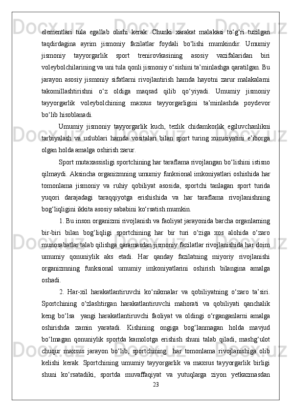 elementlari   tula   egallab   olishi   kerak.   Chunki   xarakat   malakasi   tо‘g‘ri   tuzilgan
taqdirdagina   ayrim   jismoniy   fazilatlar   foydali   bо‘lishi   mumkindir.   Umumiy
jismoniy   tayyorgarlik   sport   trenirovkasining   asosiy   vazifalaridan   biri
voleybolchilarining va uni tula qonli jismoniy о‘sishini ta’minlashga qaratilgan. Bu
jarayon   asosiy   jismoniy   sifatlarni   rivojlantirish   hamda   hayotni   zarur   malakalarni
takomillashtirishni   о‘z   oldiga   maqsad   qilib   qо‘yiyadi.   Umumiy   jismoniy
tayyorgarlik   voleybolchining   maxsus   tayyorgarligini   ta’minlashda   poydevor
bо‘lib hisoblanadi. 
Umumiy   jismoniy   tayyorgarlik   kuch,   tezlik   chidamkorlik   egiluvchanlikni
tarbiyalash   va   uslublari   hamda   vositalari   bilan   sport   turing   xususiyatini   e’iborga
olgan holda amalga oshirish zarur. 
Sport mutaxassisligi sportchining har taraflama rivojlangan bо‘lishini istisno
qilmaydi. Aksincha organizmning umumiy funksional imkoniyatlari oshishida har
tomonlama   jismoniy   va   ruhiy   qobiliyat   asosida,   sportchi   tanlagan   sport   turida
yuqori   darajadagi   taraqqiyotga   erishishida   va   har   taraflama   rivojlanishning
bog‘liqligini ikkita asosiy sababini kо‘rsatish mumkin.
1. Bu inson organizmi rivojlanish va faoliyat jarayonida barcha organlarning
bir-biri   bilan   bog‘liqligi   sportchining   har   bir   turi   о‘ziga   xos   alohida   о‘zaro
munosabatlar talab qilishga qaramasdan jismoniy fazilatlar rivojlanishida har doim
umumiy   qonuniylik   aks   etadi.   Har   qanday   fazilatning   miyoriy   rivojlanishi
organizmning   funksional   umumiy   imkoniyatlarini   oshirish   bilangina   amalga
oshadi. 
2.   Har-xil   harakatlantiruvchi   kо‘nikmalar   va   qobiliyatning   о‘zaro   ta’siri.
Sportchining   о‘zlashtirgan   harakatlantiruvchi   mahorati   va   qobiliyati   qanchalik
keng   bо‘lsa     yangi   harakatlantiruvchi   faoliyat   va   oldingi   о‘rganganlarni   amalga
oshirishda   zamin   yaratadi.   Kishining   ongiga   bog‘lanmagan   holda   mavjud
bо‘lmagan   qonuniylik   sportda   kamolotga   erishish   shuni   talab   qiladi,   mashg‘ulot
chuqur   maxsus   jarayon   bо‘lib,   sportchining     har   tomonlama   rivojlanishiga   olib
kelishi   kerak.   Sportchining   umumiy   tayyorgarlik   va   maxsus   tayyorgarlik   birligi
shuni   kо‘rsatadiki,   sportda   muvaffaqiyat   va   yutuqlarga   ziyon   yetkazmasdan
23 