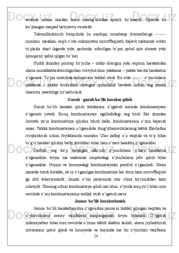 erishish   uchun   ulardan   birini   mashg‘ulotdan   ajralib   bо‘lmaydi.   Sportda   bu
kо‘zlangan maqsad tarbiyaviy vositadir.
Takomillashtirish   bosqichida   bu   mashqni   musobaqa   elementlariga   --------
mumkin: masalan, raqib o’nta imkoniyatni muvoffaqiyatli bajarib maksimal ochko
to’plashi   shart   (agarda   yoki   qachonki   oshirilgan   to’pni   qabul   qila   olmasa   yoki
qoniqarsiz qabul qilgan bo’lsa).
Huddi   shunday   printsip   bo’yicha   –   oddiy  sherigini   yoki   raqibini   harakatidan
ularni murakkablashtirishgachan voleybolchini yakkama – yakka barcha harakatini
o’rganadi. To’pni uzatishda tashqarisini tashkil etadi. Bu erda -------- o’yinchilarni
yakkama   –   yakka   tirishishini   sherigini   qiyinchilik   harakati   uchun   eng   yaxshi
sharoitni yaratishga yo’naltiriladi. 
Guruh - guruh bo’lib harakat qilish
Guruh   bo’lib   harakat   qilish   taktikasini   o’rgatish   asosida   kombinatsiyani
o’rganish   yotadi.   Biroq   kombinatsiyani   egallashdagi   eng   bosh   fikr   shundan
iboratki   ya’ni   kombinatsiya   qilishni   bilish   balki,   kombinatsiyani   o’zini   bajarish
emas. Taktik kombinatsiyani o’rganishda shug’ullanuvchilarning taktik fikirlashni
rivojlantirish   uchun   foydalanishi   mumkin.   Ular   nafaqt   o’z   vaqtida   va   to’p   bilan
to’g’ri harakat qilishni balki sheriklari bilan ham o’zaro haraktni o’rganadilar.
Dastlab   eng   ko’p   tarqalgan   ikki-uch   o’yinchilarni   o’zaro   harakatini
o’rganadilar,   keyin   esa   maksimal   miqdordagi   o’yinchilarni   jalb   qilish   bilan
o’rganadilar.   Hujum   va   himoyadagi   kombinatsiyalar   parallel   o’rganiladi.   Shuni
nazarda tutish kerakki, ya’ni o’rganilgan kombinatsiya har doim ham muvoffaqiyat
ga   olib   kelavermaydi,   chunki   o’yin   jarayonida   ular   «toza   ko’rinishda»   kam
uchraydi. Shuning uchun kombinatsiya qilish san’atini, o’yinda aniq yo’l bilan mos
ravishda o’yin kombinatsiyasini tashkil etish o’rgatish zarur.
Jamoa  bo’lib harakatlanish
Jamoa  bo’lib harakatlanishni o’rganishni jamoa ni tashkil qilingan vaqtdan va
o’ynovchilarni   asosiy   vazifalarni   aniqlangandan   keyin   bolanadi.   O’rgatish
imkoniyatlari bilan mos ravishda o’yinni taktik shaklni tanlab, ularni joylashtirish
sistemasini   qabul   qiladi   va   himoyada   va   hujumda   har   bir   o’yinchiin   vazifasini
24 
