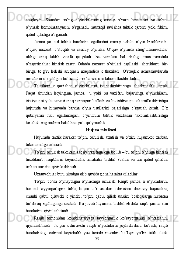 aniqlaydi.   Shundan   so’ng   o’yinchilarning   asosiy   o’zaro   harakatini   va   to’pni
o’ynash   kombinatsiyasini   o’rganadi,   mustaqil   ravishda   taktik   qarorni   yoki   fikirni
qabul qilishga o’rganadi.
Jamoa   ga   oid   taktik   harakatni   egallashni   asosiy   uslubi   o’yin   hisoblanadi:
o’quv,   nazorat,   o’rtoqlik   va   rasmiy   o’yinlar.   O’quv   o’yinida   shug’ullanuvchilar
oldiga   aniq   taktik   vazifa   qo’yiladi.   Bu   vazifani   hal   etishga   mos   ravishda
o’zgartirishlar   kiritish   zarur.   Odatda   nazorat   o’yinlari   egallashi,   sheriklarni   bir-
biriga   to’g’ri   kelishi   aniqlash   maqsadida   o’tkaziladi.   O’rtoqlik   uchrashuvlarida
nimalarni o’rgatilgan bo’lsa, ularni barchasini takomillashtiriladi.
Taktikani   o’rgatishda   o’yinchilarni   ixtisoslashtirishga   shoshmaslik   kerak.
Faqat   shundan   keyingina,   jamoa     u   yoki   bu   vazifani   bajarishga   o’yinchilarni
ishtiyoqini yoki xavasi aniq namoyon bo’ladi va bu ishtiyoqni takomillashtirishga
hujumda   va   himoyada   barcha   o’yin   usullarini   bajarishga   o’rgatish   kerak.   O’z
qobilyatini   hali   egallamagan,   o’yinchini   taktik   vazifasini   takomillashtirishga
kirishda eng muhim hatolikka yo’l qo’ymaslik.
Hujum taktikasi
Hujumda   taktik   harakat   to’pni   oshirish,   uzatish   va   o’zini   hujumkor   zarbasi
bilan amalga oshiradi.
To’pni oshirish taktikasi asosiy vazifaga ega bo’lib – bu to’pni o’yinga kiritish
hisoblanib,   raqiblarni   keyinchalik   harakatni   tashkil   etishni   va   uni   qabul   qilishni
imkon boricha qiyinlashtiradi.
Uzatuvchilar buni hisobga olib quyidagicha harakat qiladilar.
To’pni   bo’sh   o’ynaydigan   o’yinchiga   oshirish.   Raqib   jamoa   si   o’yichilarini
har   xil   tayyorgarligini   bilib,   to’pni   to’r   ustidan   oshirishni   shunday   bajaradiki,
chunki   qabul   qiluvchi   o’yinchi,   to’pni   qabul   qilish   usulini   boshqalarga   nisbatan
bo’shroq egallaganga  uzatadi. Bu  javob hujumini  tashkil  etishda  raqib jamoa  sini
harakatini qiyinlashtiradi.
Raqib   tomonidan   kombinatsiyaga   tayyorgarlik   ko’rayotganini   o’tkazishini
qiyinlashtiradi.   To’pni   oshiruvchi   raqib   o’yichilarni   joylashishini   ko’radi,   raqib
harakatidagi   extimol   keyichalik   yuz   berishi   mumkin   bo’lgan   yo’lni   bilib   oladi.
25
