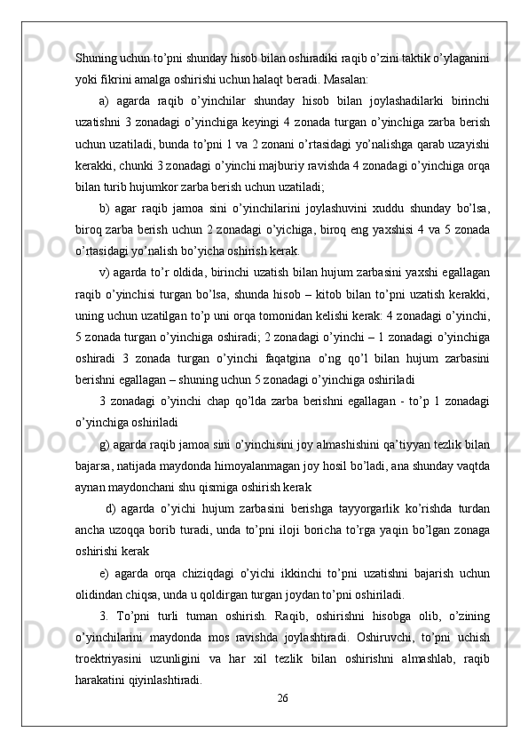 Shuning uchun to’pni shunday hisob bilan oshiradiki raqib o’zini taktik o’ylaganini
yoki fikrini amalga oshirishi uchun halaqt beradi. Masalan: 
a)   agarda   raqib   o’yinchilar   shunday   hisob   bilan   joylashadilarki   birinchi
uzatishni   3   zonadagi   o’yinchiga   keyingi   4   zonada   turgan   o’yinchiga   zarba   berish
uchun uzatiladi, bunda to’pni 1 va 2 zonani o’rtasidagi yo’nalishga qarab uzayishi
kerakki, chunki 3 zonadagi o’yinchi majburiy ravishda 4 zonadagi o’yinchiga orqa
bilan turib hujumkor zarba berish uchun uzatiladi;
b)   agar   raqib   jamoa   sini   o’yinchilarini   joylashuvini   xuddu   shunday   bo’lsa,
biroq zarba berish uchun 2 zonadagi  o’yichiga, biroq eng yaxshisi  4 va 5 zonada
o’rtasidagi yo’nalish bo’yicha oshirish kerak. 
v) agarda to’r oldida, birinchi uzatish bilan hujum zarbasini yaxshi egallagan
raqib   o’yinchisi   turgan   bo’lsa,   shunda   hisob   –   kitob   bilan   to’pni   uzatish   kerakki,
uning uchun uzatilgan to’p uni orqa tomonidan kelishi kerak: 4 zonadagi o’yinchi,
5 zonada turgan o’yinchiga oshiradi; 2 zonadagi o’yinchi – 1 zonadagi o’yinchiga
oshiradi   3   zonada   turgan   o’yinchi   faqatgina   o’ng   qo’l   bilan   hujum   zarbasini
berishni egallagan – shuning uchun 5 zonadagi o’yinchiga oshiriladi 
3   zonadagi   o’yinchi   chap   qo’lda   zarba   berishni   egallagan   -   to’p   1   zonadagi
o’yinchiga oshiriladi 
g) agarda raqib jamoa sini o’yinchisini joy almashishini qa’tiyyan tezlik bilan
bajarsa, natijada maydonda himoyalanmagan joy hosil bo’ladi, ana shunday vaqtda
aynan maydonchani shu qismiga oshirish kerak 
  d)   agarda   o’yichi   hujum   zarbasini   berishga   tayyorgarlik   ko’rishda   turdan
ancha   uzoqqa   borib   turadi,   unda   to’pni   iloji   boricha   to’rga   yaqin   bo’lgan   zonaga
oshirishi kerak 
e)   agarda   orqa   chiziqdagi   o’yichi   ikkinchi   to’pni   uzatishni   bajarish   uchun
olidindan chiqsa, unda u qoldirgan turgan joydan to’pni oshiriladi.
3.   To’pni   turli   tuman   oshirish.   Raqib,   oshirishni   hisobga   olib,   o’zining
o’yinchilarini   maydonda   mos   ravishda   joylashtiradi.   Oshiruvchi,   to’pni   uchish
troektriyasini   uzunligini   va   har   xil   tezlik   bilan   oshirishni   almashlab,   raqib
harakatini qiyinlashtiradi. 
26 