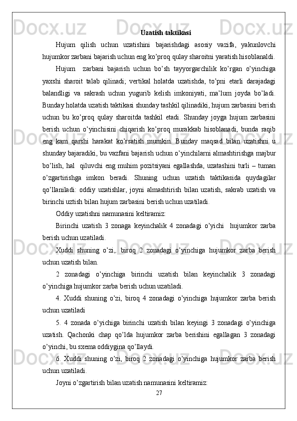 Uzatish taktikasi
Hujum   qilish   uchun   uzatishini   bajarishdagi   asosiy   vazifa,   yakunlovchi
hujumkor zarbani bajarish uchun eng ko’proq qulay sharoitni yaratish hisoblanaldi.
Hujum     zarbani   bajarish   uchun   bo’sh   tayyorgarchilik   ko’rgan   o’yinchiga
yaxshi   sharoit   talab   qilinadi;   vertikal   holatda   uzatishda,   to’pni   etarli   darajadagi
balandligi   va   sakrash   uchun   yugurib   kelish   imkoniyati,   ma’lum   joyda   bo’ladi.
Bunday holatda uzatish taktikasi shunday tashkil qilinadiki, hujum zarbasini berish
uchun   bu   ko’proq   qulay   sharoitda   tashkil   etadi.   Shunday   joyga   hujum   zarbasini
berish   uchun   o’yinchisini   chiqarish   ko’proq   murakkab   hisoblanadi,   bunda   raqib
eng   kam   qarshi   harakat   ko’rsatish   mumkin.   Bunday   maqsad   bilan   uzatishni   u
shunday bajaradiki, bu vazfani bajarish uchun o’yinchilarni almashtirishga majbur
bo’lish,   hal     qiluvchi   eng   muhim   pozitsiyani   egallashda,   uzatashini   turli   –   tuman
o’zgartirishga   imkon   beradi.   Shuning   uchun   uzatish   taktikasida   quydagilar
qo’llaniladi:   oddiy   uzatishlar,   joyni   almashtirish   bilan   uzatish,   sakrab   uzatish   va
birinchi uztish bilan hujum zarbasini berish uchun uzatiladi.
Oddiy uzatishni namunasini keltiramiz:
Birinchi   uzatish   3   zonaga   keyinchalik   4   zonadagi   o’yichi     hujumkor   zarba
berish uchun uzatiladi.
Xuddi   shuning   o’zi,.   biroq   2   zonadagi   o’yinchiga   hujumkor   zarba   berish
uchun uzatish bilan.
2   zonadagi   o’yinchiga   birinchi   uzatish   bilan   keyinchalik   3   zonadagi
o’yinchiga hujumkor zarba berish uchun uzatiladi. 
4.   Xuddi   shuning   o’zi,   biroq   4   zonadagi   o’yinchiga   hujumkor   zarba   berish
uchun uzatiladi 
5.   4   zonada   o’yichiga   birinchi   uzatish   bilan   keyingi   3   zonadagi   o’yinchiga
uzatish.   Qachonki   chap   qo’lda   hujumkor   zarba   berishini   egallagan   3   zonadagi
o’yinchi, bu sxema oddiygina qo’llaydi.
6.   Xuddi   shuning   o’zi,   biroq   2   zonadagi   o’yinchiga   hujumkor   zarba   berish
uchun uzatiladi.
Joyni o’zgartirish bilan uzatish namunasini keltiramiz:
27 
