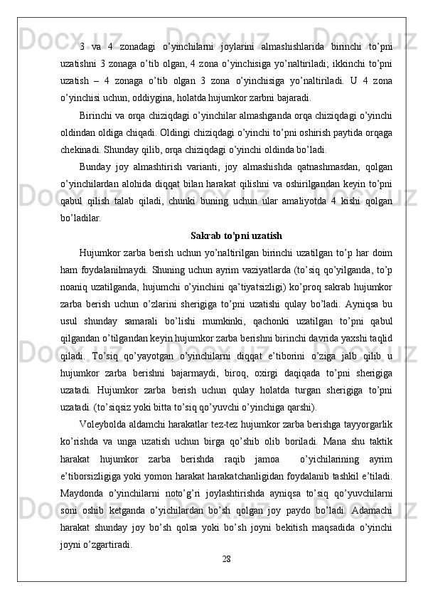 3   va   4   zonadagi   o’yinchilarni   joylarini   almashishlarida   birinchi   to’pni
uzatishni   3  zonaga   o’tib  olgan,   4  zona   o’yinchisiga   yo’naltiriladi;   ikkinchi   to’pni
uzatish   –   4   zonaga   o’tib   olgan   3   zona   o’yinchisiga   yo’naltiriladi.   U   4   zona
o’yinchisi uchun, oddiygina, holatda hujumkor zarbni bajaradi .
Birinchi va orqa chiziqdagi o’yinchilar almashganda orqa chiziqdagi o’yinchi
oldindan oldiga chiqadi. Oldingi chiziqdagi o’yinchi to’pni oshirish paytida orqaga
chekinadi. Shunday qilib, orqa chiziqdagi o’yinchi oldinda bo’ladi.
Bunday   joy   almashtirish   varianti,   joy   almashishda   qatnashmasdan,   qolgan
o’yinchilardan  alohida diqqat   bilan harakat   qilishni   va oshirilgandan  keyin to’pni
qabul   qilish   talab   qiladi,   chunki   buning   uchun   ular   amaliyotda   4   kishi   qolgan
bo’ladilar.
Sakrab to’pni uzatish
Hujumkor  zarba berish  uchun yo’naltirilgan birinchi  uzatilgan  to’p har  doim
ham foydalanilmaydi. Shuning uchun ayrim vaziyatlarda (to’siq qo’yilganda, to’p
noaniq uzatilganda, hujumchi  o’yinchini  qa’tiyatsizligi)  ko’proq sakrab hujumkor
zarba   berish   uchun   o’zlarini   sherigiga   to’pni   uzatishi   qulay   bo’ladi.   Ayniqsa   bu
usul   shunday   samarali   bo’lishi   mumkinki,   qachonki   uzatilgan   to’pni   qabul
qilgandan o’tilgandan keyin hujumkor zarba berishni birinchi davrida yaxshi taqlid
qiladi.   To’siq   qo’yayotgan   o’yinchilarni   diqqat   e’tiborini   o’ziga   jalb   qilib   u
hujumkor   zarba   berishni   bajarmaydi,   biroq,   oxirgi   daqiqada   to’pni   sherigiga
uzatadi.   Hujumkor   zarba   berish   uchun   qulay   holatda   turgan   sherigiga   to’pni
uzatadi. (to’siqsiz yoki bitta to’siq qo’yuvchi o’yinchiga qarshi).
Voleybolda aldamchi harakatlar tez-tez hujumkor zarba berishga tayyorgarlik
ko’rishda   va   unga   uzatish   uchun   birga   qo’shib   olib   boriladi.   Mana   shu   taktik
harakat   hujumkor   zarba   berishda   raqib   jamoa     o’yichilarining   ayrim
e’tiborsizligiga yoki yomon harakat harakatchanligidan foydalanib tashkil e’tiladi.
Maydonda   o’yinchilarni   noto’g’ri   joylashtirishda   ayniqsa   to’siq   qo’yuvchilarni
soni   oshib   ketganda   o’yichilardan   bo’sh   qolgan   joy   paydo   bo’ladi.   Adamachi
harakat   shunday   joy   bo’sh   qolsa   yoki   bo’sh   joyni   bekitish   maqsadida   o’yinchi
joyni o’zgartiradi.
28 