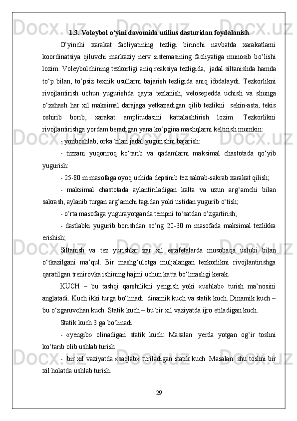 1. 3.  Voleybol o‘yini davomida utilius dasturidan foydalanish
О‘ yinchi   xarakat   faoliyatining   tezligi   birinchi   navbatda   xarakatlarni
koordinatsiya   q iluvchi   markaziy   nerv   sistemasining   faoliyatiga   munosib   b о‘ lishi
lozim. Voleybolchining tezkorligi ani q  reaksiya tezligida,  jadal siltanishda   h amda
t о‘ p   bilan,   t о‘ psiz   texnik   usullarni   bajarish   tezligida   ani q   ifodalaydi.   Tezkorlikni
rivojlantirish   uchun   yugurishda   q ayta   tezlanish,   velosepedda   uchish   va   shunga
о‘ xshash   h ar   xil   maksimal   darajaga   yetkazadigan   q ilib   tezlikni     sekin-asta,   tekis
oshirib   borib,   xarakat   amplitudasini   kattalashtirish   lozim.   Tezkorlikni
rivojlantirishga yordam beradigan yana k о‘ pgina mashqlarni keltirish mumkin:
- yonboshlab,   orka bilan jadal yugurishni bajarish:  
  -   tizzani   yuqoriro q   k о‘ tarib   va   q adamlarni   maksimal   chastotada   qо‘ yib
yugurish:
- 25-80 m masofaga oyoq uchida depsinib tez sakrab-sakrab xarakat  q ilish;
-   maksimal   chastotada   aylantiriladigan   kalta   va   uzun   ar g‘ amchi   bilan
sakrash, aylanib turgan ar g‘ amchi tagidan yoki ustidan yugurib  о‘ tish; 
  -  о‘ rta masofaga yugurayotganda tempni t о‘ sa t dan  о‘ zgartirish;
-   dastlabki   yugurib   borishdan   s о‘ ng   20-30   m   masofada   maksimal   tezlikka
erishish;
Siltanish   va   tez   yurishlar   xar   xil   estafetalarda   musoba q a   uslubi   bilan
о‘ tkazilgani   ma’ q ul.   Bir   mashg ‘ ulotga   mul ja langan   tezkorlikni   riv o jlantirishga
q aratilgan trenirovka ishining  h ajmi uchun kat t a b о‘ lmasligi kerak.
KUCH   –   bu   tashqi   q arshilikni   yengish   yoki   «ushlab»   turish   ma’nosini
anglatadi. Kuch ikki turga b о‘ linadi: dinamik kuch va statik kuch. Dinamik kuch –
bu  о‘z garuvchan kuch. Statik kuch – bu bir xil vaziyatda ijro etiladigan kuch.
Statik kuch 3 ga b о‘ linadi :
-   «yengib»   olinadigan   statik   kuch:   Masalan:   yerda   yotgan   o g‘ ir   toshni
k о‘ ta r ib olib ushlab turish 
-   bir xil vaziyatda «sa q lab» turiladigan statik kuch.   Masalan: shu toshni bir
xil  h olatda u shl ab turish.
29 