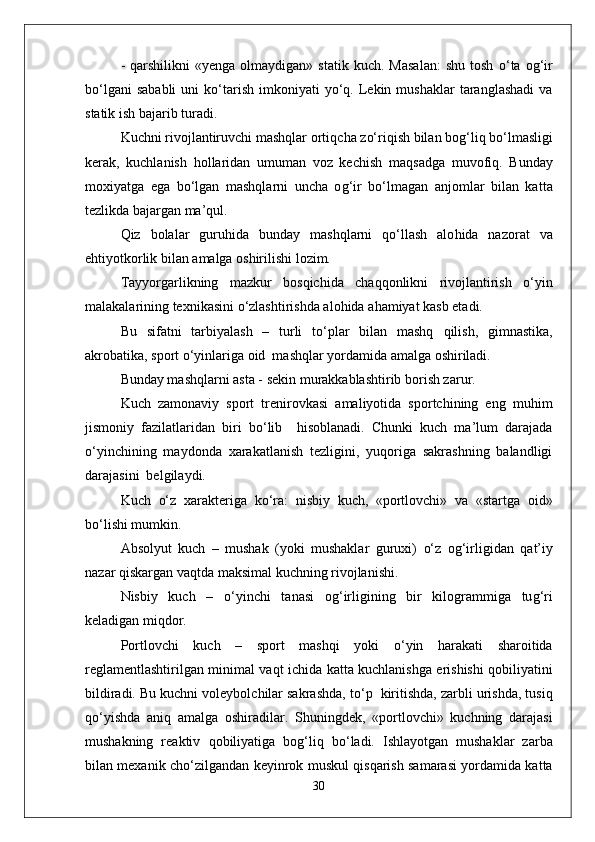 -   q arshilikni   «yenga  olmaydigan»  statik   kuch.  Masalan:  shu   tosh   о‘ ta  o g‘ ir
b о‘l gani   sababli   uni  k о‘ tarish   imkoniyati   y о‘q .  Lekin  mushaklar   taranglashadi  va
statik ish bajarib turadi.
Kuchni rivojlantiruvchi mashqlar orti q cha z о‘ ri q ish bilan bo g‘ li q  b о‘ lmasligi
kerak,   kuchlanish   h ollaridan   umuman   voz   kechish   ma q sadga   muvofi q .   Bunday
moxiyatga   ega   b о‘ lgan   mashqlarni   uncha   o g‘ ir   b о‘ lmagan   anjomlar   bilan   kat t a
tezlikda bajargan ma’ q ul.
Q iz   bolalar   guru h ida   bunday   mashqlarni   qо‘ llash   alo h ida   nazorat   va
e h tiyotkorlik bilan amalga oshirilishi lozim.
Tayyorgarlikning   mazkur   bos q ichida   chaqq onlikni   rivojlantirish   о‘ yin
malakalarining texnikasini  о‘ zlashtirishda alo h ida a h amiyat kasb etadi.
Bu   sifatni   tarbiyalash   –   turli   t о‘ plar   bilan   mashq   q ilish,   gimnastika,
akrobatika, sport  о‘ yinlariga oid  mashqlar yordamida amalga oshiriladi.
Bunday mashqlarni asta - sekin murakkablashtirib borish zarur.
Kuch   zamonaviy   sport   trenirovkasi   amaliyotida   sportchining   eng   mu h im
jismoniy   fazilatlaridan   biri   b о‘ lib     h isoblanadi.   Chunki   kuch   ma’lum   darajada
о‘ yinchining   maydonda   xarakatlanish   tezligini,   yuqoriga   sakrashning   balandligi
darajasini  belgilaydi. 
Kuch   о‘ z   xarakteriga   k о‘ ra:   nisbiy   kuch,   «portlovchi»   va   «startga   oid»
b о‘ lishi mumkin.
Absolyut   kuch   –   mushak   (yoki   mushaklar   guruxi)   о‘ z   o g‘ irligidan   q at’iy
nazar  q iskargan va q tda maksimal kuchning rivojlanishi.
Nisbiy   kuch   –   о‘ yinchi   tanasi   o g‘ irligining   bir   kilogrammiga   tu g‘ ri
keladigan mi q dor.
Portlovchi   kuch   –   sport   mashqi   yoki   о‘ yin   h arakati   sharoitida
reglamentlashtirilgan minimal va q t ichida ka t ta kuchlanishga erishishi   q obiliyatini
bildiradi. Bu kuchni voleybolchilar sakrashda, t о‘ p  kiritishda, zarbli urishda, tusi q
qо‘ yishda   ani q   amalga   oshiradilar.   Shuningdek ,   «portlovchi»   kuchning   darajasi
mushakning   reaktiv   q obiliyatiga   bo g‘ li q   b о‘ ladi.   Ishlayotgan   mushaklar   zarba
bilan mexanik ch о‘ zilgandan keyinrok muskul   q is q arish samarasi yordamida katta
30 