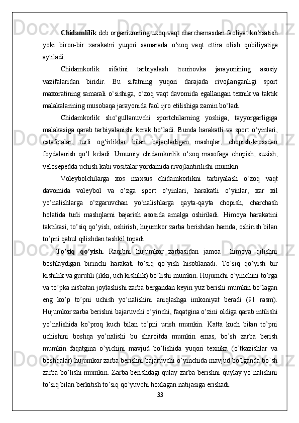 Chidamlilik  deb organizmning uzo q  va q t charchamasdan faoliyat k о‘ rsatish
yoki   biron-bir   xarakatni   yuqori   samarada   о‘ zo q   va q t   ettira   olish   q obiliyatiga
aytiladi.
Chidamkorlik   sifatini   tarbiyalash   trenirovka   jarayonining   asosiy
vazifalaridan   biridir.   Bu   sifatning   yuqori   darajada   rivojlanganligi   sport
maxoratining samarali   о‘ sishiga,   о‘ zo q   va q t davomida egallangan texnik va taktik
malakalarining musoba q a jarayonida faol ijro etilishiga zamin b о‘ ladi.
Chidamkorlik   sh о‘ gullanuvchi   sportchilarning   yoshiga,   tayyorgarligiga
malakasiga   q arab tarbiyalanishi   kerak b о‘ ladi. Bunda   h arakatli  va  sport   о‘ yinlari,
estafetalar,   turli   o g‘ irliklar   bilan   bajariladigan   mashqlar,   chopish-krossdan
foydalanish   qо‘ l   keladi.   Umumiy   chidamkorlik   о‘ zo q   masofaga   chopish,   suzish,
velosepedda uchish kabi vositalar yordamida rivojlantirilishi mumkin.
Voleybolchilarga   xos   maxsus   chidamkorlikni   tarbiyalash   о‘ zo q   va q t
davomida   voleybol   va   о‘ zga   sport   о‘ yinlari,   h arakatli   о‘ yinlar,   xar   xil
y о‘ nalishlarga   о‘ zgaruvchan   y о‘ nalishlarga   q ayta- q ayta   chopish,   charchash
h olatida   turli   mashqlarni   bajarish   asosida   amalga   oshiriladi.   Himoya   harakatini
taktikasi, to’siq qo’yish, oshirish, hujumkor zarba berishdan hamda, oshirish bilan
to’pni qabul qilishdan tashkil topadi. 
To’siq   qo’yish.   Raqibni   hujumkor   zarbasidan   jamoa     himoya   qilishni
boshlaydigan   birinchi   harakati   to’siq   qo’yish   hisoblanadi.   To’siq   qo’yish   bir
kishilik va guruhli (ikki, uch kishilik) bo’lishi mumkin. Hujumchi o’yinchini to’rga
va to’pka nisbatan joylashishi zarba bergandan keyin yuz berishi mumkin bo’lagan
eng   ko’p   to’pni   uchish   yo’nalishini   aniqlashga   imkoniyat   beradi   (91   rasm).
Hujumkor zarba berishni bajaruvchi o’yinchi, faqatgina o’zini oldiga qarab intilishi
yo’nalishida   ko’proq   kuch   bilan   to’pni   urish   mumkin.   Katta   kuch   bilan   to’pni
uchishini   boshqa   yo’nalishi   bu   sharoitda   mumkin   emas,   bo’sh   zarba   berish
mumkin   faqatgina   o’yichini   mavjud   bo’lishida   yuqori   texnika   (o’tkazishlar   va
boshqalar) hujumkor zarba berishni bajaruvchi o’yinchida mavjud bo’lganda bo’sh
zarba bo’lishi mumkin. Zarba berishdagi qulay zarba berishni quylay yo’nalishini
to’siq bilan berkitish to’siq qo’yuvchi hoxlagan natijasiga erishadi.
33 