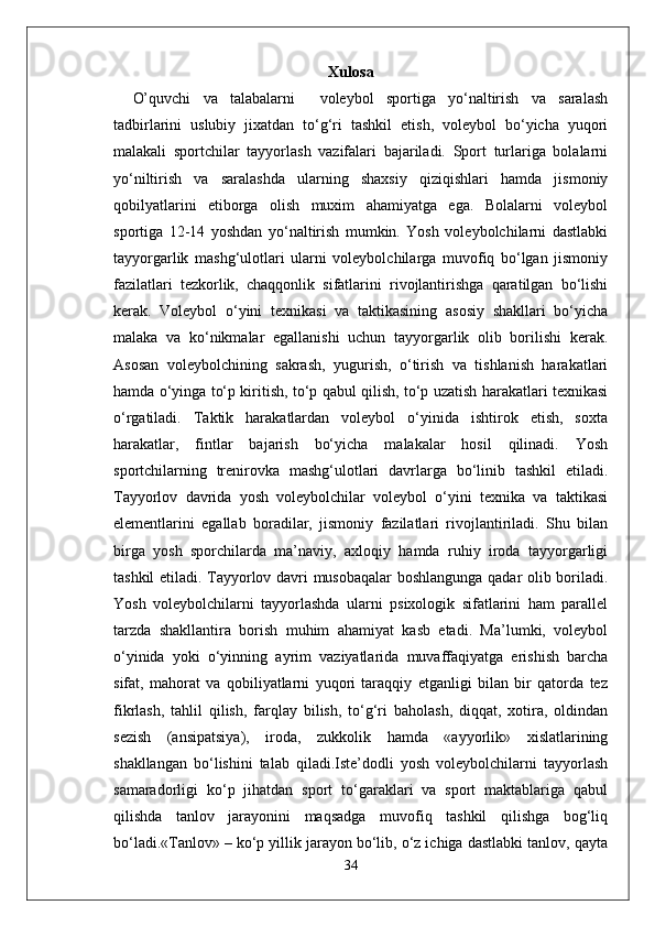 Xulosa
O’quvchi   va   talabalarni     voleybol   sportiga   yo‘naltirish   va   saralash
tadbirlarini   uslubiy   jixatdan   to‘g‘ri   tashkil   etish,   voleybol   bo‘yicha   yuqori
malakali   sportchilar   tayyorlash   vazifalari   bajariladi.   Sport   turlariga   bolalarni
yo‘niltirish   va   saralashda   ularning   shaxsiy   qiziqishlari   hamda   jismoniy
qobilyatlarini   etiborga   olish   muxim   ahamiyatga   ega.   Bolalarni   voleybol
sportiga   12-14   yoshdan   yo‘naltirish   mumkin.   Yosh   voleybolchilarni   dastlabki
tayyorgarlik   mashg‘ulotlari   ularni   voleybolchilarga   muvofiq   bo‘lgan   jismoniy
fazilatlari   tezkorlik,   chaqqonlik   sifatlarini   rivojlantirishga   qaratilgan   bo‘lishi
kerak.   Voleybol   o‘yini   texnikasi   va   taktikasining   asosiy   shakllari   bo‘yicha
malaka   va   ko‘nikmalar   egallanishi   uchun   tayyorgarlik   olib   borilishi   kerak.
Asosan   voleybolchining   sakrash,   yugurish,   o‘tirish   va   tishlanish   harakatlari
hamda o‘yinga to‘p kiritish, to‘p qabul qilish, to‘p uzatish harakatlari texnikasi
o‘rgatiladi.   Taktik   harakatlardan   voleybol   o‘yinida   ishtirok   etish,   soxta
harakatlar,   fintlar   bajarish   bo‘yicha   malakalar   hosil   qilinadi.   Yosh
sportchilarning   trenirovka   mashg‘ulotlari   davrlarga   bo‘linib   tashkil   etiladi.
Tayyorlov   davrida   yosh   voleybolchilar   voleybol   o‘yini   texnika   va   taktikasi
elementlarini   egallab   boradilar,   jismoniy   fazilatlari   rivojlantiriladi.   Shu   bilan
birga   yosh   sporchilarda   ma’naviy,   axloqiy   hamda   ruhiy   iroda   tayyorgarligi
tashkil etiladi. Tayyorlov davri musobaqalar boshlangunga qadar olib boriladi.
Yosh   voleybolchilarni   tayyorlashda   ularni   psixologik   sifatlarini   ham   parallel
tarzda   shakllantira   borish   muhim   ahamiyat   kasb   etadi.   Ma’lumki,   voleybol
o‘yinida   yoki   o‘yinning   ayrim   vaziyatlarida   muvaffaqiyatga   erishish   barcha
sifat,   mahorat   va   qobiliyatlarni   yuqori   taraqqiy   etganligi   bilan   bir   qatorda   tez
fikrlash,   tahlil   qilish,   farqlay   bilish,   to‘g‘ri   baholash,   diqqat,   xotira,   oldindan
sezish   (ansipatsiya),   iroda,   zukkolik   hamda   «ayyorlik»   xislatlarining
shakllangan   bo‘lishini   talab   qiladi.Iste’dodli   yosh   voleybolchilarni   tayyorlash
samaradorligi   ko‘p   jihatdan   sport   to‘garaklari   va   sport   maktablariga   qabul
qilishda   tanlov   jarayonini   maqsadga   muvofiq   tashkil   qilishga   bog‘liq
bo‘ladi.«Tanlov» – ko‘p yillik jarayon bo‘lib, o‘z ichiga dastlabki tanlov, qayta
34 