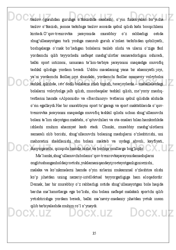 tanlov   (guruhdan   guruhga   o‘tkazishda   saralash),   o‘yin   funksiyalari   bo‘yicha
tanlov o‘tkazish,  jamoa tarkibiga tanlov asosida  qabul  qilish kabi  bosqichlarni
kiritadi.O‘quv-trenirovka   jarayonida   murabbiy   o‘z   rahbarligi   ostida
shug‘ullanayotgan   turli   yoshga   mansub   guruh   a’zolari   tarkibidan   qobiliyatli,
boshqalarga   o‘rnak   bo‘ladigan   bolalarni   tanlab   olishi   va   ularni   o‘ziga   faol
yordamchi   qilib   tayyorlashi   nafaqat   mashg‘ulotlar   samaradorligini   oshiradi,
balki   sport   intizomi,   umuman   ta’lim-tarbiya   jarayonini   maqsadga   muvofiq
tashkil  qilishga  yordam  beradi.  Ushbu  masalaning  yana  bir  ahamiyatli joyi,
ya’ni   yordamchi  faollar  joyi  shundaki,  yordamchi   faollar   ommaviy  voleybolni
tashkil qilishda, iste’dodli bolalarni izlab topish, turarjoylarda – mahallalardagi
bolalarni   voleybolga   jalb   qilish,   musobaqalar   tashkil   qilish,   me’yoriy   mashq-
testlarini   hamda   «Alpomish»   va   «Barchinoy»   testlarini   qabul   qilishda   alohida
o‘rin egallaydi.Har bir murabbiyni sport to‘garagi va sport maktablarida o‘quv-
trenirovka  jarayonini   maqsadga   muvofiq  tashkil   qilishi   uchun  shug‘ullanuvchi
bolani ta’lim olayotgan maktabi, o‘qituvchilari va ota-onalari bilan hamkorlikda
ishlashi   muhim   ahamiyat   kasb   etadi.   Chunki,   murabbiy   mashg‘ulotlarni
samarali   olib   borishi,   shug‘ullanuvchi   bolaning   mashqlarni   o‘zlashtirishi,   uni
mahoratini   shakllanishi   shu   bolani   maktab   va   uydagi   ahvoli,   kayfiyati,
dunyoqarashi, qiziqishi hamda xislat va boshqa omillarga bog‘liqdir.
Ma’lumki,shug‘ullanuvchibolanio‘quv-trenirovkajarayonidamashqlarni
onglitushunganholdaijroetishi,yuklamaniqandayijroetayotganliginisezishi,
malaka   va   ko‘nikmalarni   hamda   o‘yin   sirlarini   mukammal   o‘zlashtira   olishi
ko‘p   jihatdan   uning   nazariy-intellektual   tayyorgarligiga   ham   aloqadordir.
Demak,   har   bir   murabbiy   o‘z   rahbarligi   ostida   shug‘ullanayotgan   bola   haqida
barcha   ma’lumotlarga   ega   bo‘lishi,   shu   bolani   nafaqat   malakali   sportchi   qilib
yetishtirishga   yordam   beradi,   balki   ma’naviy-madaniy   jihatdan   yetuk   inson
qilib tarbiyalashda muhim ro’l o‘ynaydi.
35 