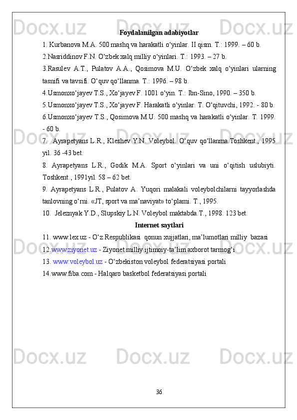 Foydalanilgan a dabiyotlar
1.  Kurbanova  M.A. 500  mashq va harakatli о‘yinlar . II  qism . T.: 1999.   –   60  b . 
2. Nasriddinov F.N.   О‘zbek xalq milliy о‘yinlari . T.: 1993.   –   27  b . 
3. Rasulev   A.T. ,   Pulatov   A.A. ,   Qosimova   M.U.   О‘zbek   xalq   о‘yinlari   ularning
tasnifi va tavsifi .  О‘quv qо‘llanma . T.: 1996.   –   98  b . 
4. Usmonxо‘jayev T.S., Xо‘jayev F.  1001  о‘yin . T.:  Ibn-Sino , 1990.   –   350  b . 
5. Usmonxо‘jayev T.S., Xо‘jayev F.   Harakatli о‘yinlar . T.  О‘qituvchi , 1992. -   80  b .
6. Usmonxо‘jayev T.S. ,  Qosimova M.U.  500   mashq va harakatli о‘yinlar . T. 1999.
-   60  b . 
7.     Ayrapetyans   L.R.,   Kleshev   Y.N.   Voleybol.   О‘quv   qо‘llanma.Toshkent.,   1995
yil. 36 -43 bet.
8.   Ayrapetyans   L.R.,   Godik   M.A.   Sport   о‘yinlari   va   uni   о‘qitish   uslubiyti.
Toshkent., 1991yil. 58 – 62 bet.
9.   Ayrapetyans   L.R.,   Pulatov   A.   Yuqori   malakali   voleybolchilarni   tayyorlashda
tanlovning о‘rni. «JT, sport va ma’naviyat» tо‘plami. T., 1995. 
10.  Jeleznyak Y.D., Slupskiy L.N. Voleybol maktabda.T., 1998. 123 bet.
Internet saytlari
11.  www.lex.uz  - O‘z.Respublikasi  qonun xujjatlari, ma’lumotlari milliy  bazasi 
12. www.ziyonet.uz  -  Ziyonet  milliy ijtimoiy-ta ’ lim axborot tarmog ‘ i
13.  www.voleybol.uz  -  O‘zbekiston  voleybol federatsiyasi portali
14.www.fiba.com - Halqaro basketbol federatsiyasi portali
36 