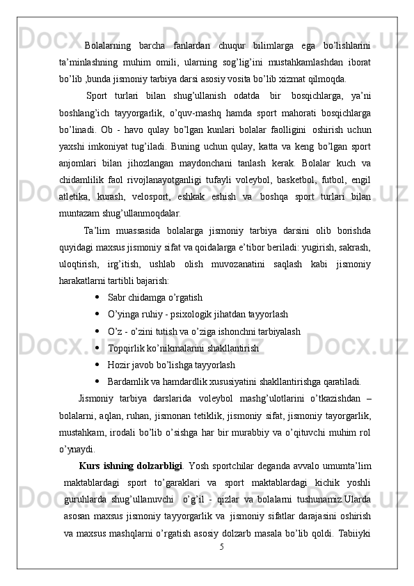 Bolalarning   barcha   fanlardan   chuqur   bilimlarga   ega   bo’lishlarini
ta’minlashning   muhim   omili,   ularning   sog’lig’ini   mustahkamlashdan   iborat
bo’lib ,bunda jismoniy tarbiya darsi asosiy vosita bo’lib xizmat qilmoqda.
Sport   turlari   bilan   shug’ullanish   odatda   bir   bosqichlarga,   ya’ni
boshlang’ich   tayyorgarlik,   o’quv-mashq   hamda   sport   mahorati   bosqichlarga
bo’linadi.   Ob   -   havo   qulay   bo’lgan   kunlari   bolalar   faolligini   oshirish   uchun
yaxshi   imkoniyat   tug’iladi.   Buning   uchun   qulay,   katta   va   keng   bo’lgan   sport
anjomlari   bilan   jihozlangan   maydonchani   tanlash   kerak.   Bolalar   kuch   va
chidamlilik   faol   rivojlanayotganligi   tufayli   voleybol,   basketbol,   futbol,   engil
atletika,   kurash,   velosport,   eshkak   eshish   va   boshqa   sport   turlari   bilan
muntazam  shug’ullanmoqdalar.
Ta’lim   muassasida   bolalarga   jismoniy   tarbiya   darsini   olib   borishda
quyidagi maxsus jismoniy sifat va qoidalarga e’tibor beriladi: yugirish, sakrash,
uloqtirish,   irg’itish,   ushlab   olish   muvozanatini   saqlash   kabi   jismoniy
harakatlarni tartibli  bajarish:
 Sabr   chidamga   o’rgatish
 O’yinga   ruhiy   -   psixologik   jihatdan   tayyorlash
 O’z   -   o’zini   tutish   va   o’ziga   ishonchni   tarbiyalash
 Topqirlik   ko’nikmalarini   shakllantirish
 Hozir   javob   bo’lishga   tayyorlash
 Bardamlik   va   hamdardlik   xususiyatini   shakllantirishga   qaratiladi.
Jismoniy   tarbiya   darslarida   voleybol   mashg’ulotlarini   o’tkazishdan   –
bolalarni,   aqlan,   ruhan,   jismonan   tetiklik,   jismoniy   sifat,   jismoniy   tayorgarlik,
mustahkam,   irodali   bo’lib   o’sishga   har   bir   murabbiy  va   o’qituvchi   muhim   rol
o’ynaydi.
Kurs   ishning   dolzarbligi .   Yosh   sportchilar   deganda   avvalo   umumta’lim
maktablardagi   sport   to’garaklari   va   sport   maktablardagi   kichik   yoshli
guruhlarda   shug’ullanuvchi  o’g’il   -   qizlar   va   bolalarni   tushunamiz.Ularda
asosan   maxsus   jismoniy   tayyorgarlik   va   jismoniy   sifatlar   darajasini   oshirish
va  maxsus  mashqlarni  o’rgatish   asosiy   dolzarb  masala   bo’lib  qoldi.  Tabiiyki
5 