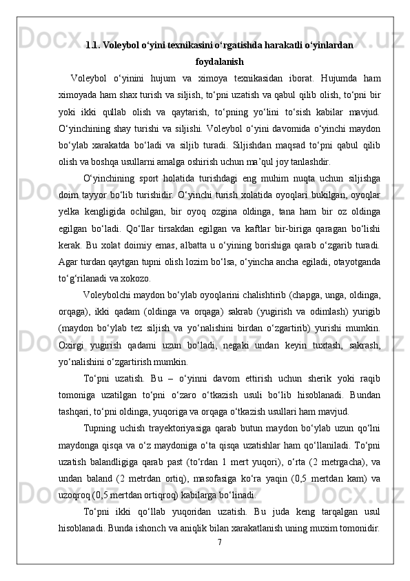 1.1 .   Voleybol о‘yini texnikasini о‘rgatishda harakatli о‘yinlardan
foydalanish
Voleybol   о‘yinini   hujum   va   ximoya   texnikasidan   iborat.   Hujumda   ham
ximoyada ham shax turish va siljish, tо‘pni uzatish va qabul qilib olish, tо‘pni bir
yoki   ikki   qullab   olish   va   qaytarish,   tо‘pning   yо‘lini   tо‘sish   kabilar   mavjud.
О‘yinchining  shay  turishi   va  siljishi.   Voleybol   о‘yini  davomida  о‘yinchi   maydon
bо‘ylab   xarakatda   bо‘ladi   va   siljib   turadi.   Siljishdan   maqsad   tо‘pni   qabul   qilib
olish va boshqa usullarni amalga oshirish uchun ma’qul joy tanlashdir. 
О‘yinchining   sport   holatida   turishdagi   eng   muhim   nuqta   uchun   siljishga
doim   tayyor   bо‘lib   turishidir.   О‘yinchi   turish   xolatida   oyoqlari   bukilgan,   oyoqlar
yelka   kengligida   ochilgan,   bir   oyoq   ozgina   oldinga,   tana   ham   bir   oz   oldinga
egilgan   bо‘ladi.   Qо‘llar   tirsakdan   egilgan   va   kaftlar   bir-biriga   qaragan   bо‘lishi
kerak.   Bu   xolat   doimiy   emas,   albatta   u   о‘yining   borishiga   qarab   о‘zgarib   turadi.
Agar turdan qaytgan tupni olish lozim bо‘lsa, о‘yincha ancha egiladi, otayotganda
tо‘g‘rilanadi va xokozo. 
Voleybolchi maydon bо‘ylab oyoqlarini chalishtirib (chapga, unga, oldinga,
orqaga),   ikki   qadam   (oldinga   va   orqaga)   sakrab   (yugirish   va   odimlash)   yurigib
(maydon   bо‘ylab   tez   siljish   va   yо‘nalishini   birdan   о‘zgartirib)   yurishi   mumkin.
Oxirgi   yugirish   qadami   uzun   bо‘ladi,   negaki   undan   keyin   tuxtash,   sakrash,
yо‘nalishini о‘zgartirish mumkin.
Tо‘pni   uzatish.   Bu   –   о‘yinni   davom   ettirish   uchun   sherik   yoki   raqib
tomoniga   uzatilgan   tо‘pni   о‘zaro   о‘tkazish   usuli   bо‘lib   hisoblanadi.   Bundan
tashqari, tо‘pni oldinga, yuqoriga va orqaga о‘tkazish usullari ham mavjud. 
Tupning   uchish   trayektoriyasiga   qarab   butun   maydon   bо‘ylab   uzun   qо‘lni
maydonga   qisqa   va  о‘z   maydoniga  о‘ta  qisqa   uzatishlar   ham   qо‘llaniladi.   Tо‘pni
uzatish   balandligiga   qarab   past   (tо‘rdan   1   mert   yuqori),   о‘rta   (2   metrgacha),   va
undan   baland   (2   metrdan   ortiq),   masofasiga   kо‘ra   yaqin   (0,5   mertdan   kam)   va
uzoqroq (0,5 mertdan ortiqroq) kabilarga bо‘linadi.
Tо‘pni   ikki   qо‘llab   yuqoridan   uzatish.   Bu   juda   keng   tarqalgan   usul
hisoblanadi. Bunda ishonch va aniqlik bilan xarakatlanish uning muxim tomonidir.
7 