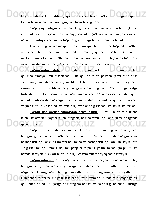 О‘yinchi   dastlabki   xolatda   oyoqlarini   tizzadan   bukib   qо‘llarini   oldinga   chiqarib
kaftlar biroz ichkariga qaratilgan, panchalar tarang tutiladi. 
Tо‘p   yaqinlashganda   oyoqlar   tо‘g‘rilanadi   va   gavda   kо‘tariladi.   Qо‘llar
chuziladi   va   tо‘p   qabul   qilishga   tayyorlanadi.   Qо‘l   gavda   va   oyoq   harakatlari
о‘zaro muvofiqlanadi. Bu esa tо‘pni tegishli joyga borish imkonini beradi. 
Uzatishning   yana   boshqa   turi   ham   mavjud   bо‘lib,   unda   tо‘p   ikki   qо‘llab
yuqoridan,   bir   qо‘llab   yuqoridan,   ikki   qо‘llab   yuqoridan   uzatiladi.   Ammo   bu
usullar о‘yinda kamroq qо‘llaniladi. Shunga qaramay har bir voleybolchi tо‘pni tez
va aniq uzatishini hamda yо‘nalishi bо‘yicha zarb berishni urganishi zarur.
Tо‘pni   qabul   qilish.   Bu   –   raqiblar   hujumidan   keyin   tо‘pni   о‘yinda   saqlab
qolishda   himoya   usuli   hisoblanadi.   Ikki   qо‘llab   tо‘pni   pastdan   qabul   qilib   olish
zamonaviy   voleybolda   asosiy   usuldir.   U   hujum   paytida   kuchli   zarb   paytidagi
asosiy usuldir. Bu usulda gavda yuqoriga yoki biroz egilgan qо‘llar oldinga pastga
tushiriladi,   bir   kaft   ikkinchisiga   qо‘yilgan   bо‘ladi.   Tо‘pni   bilaklarda   qabul   qilib
olinadi.   Bilaklarda   bо‘ladigan   zarbni   yumshatish   maqsadida   qо‘llar   tirsakdan
yaqinlashtirilib   kо‘tariladi   va   bukiladi,   oyoqlar   tо‘g‘rilanadi   va   gavda   kо‘tariladi.
Tо‘pni   ikki   qо‘llab   yuqoridan   qabul   qilish.   Bu   usul   bilan   tо‘p   uncha
kuchli   kelayotgan   paytlarda,   shuningdek,   boshqa   usulni   qо‘llash   qulay   bо‘lganda
qabul qilinadi. 
Tо‘pni   bir   qо‘llab   pastdan   qabul   qilish.   Bu   usulning   aniqligi   yetarli
bо‘lganligi   uchun   ham   qо‘laniladi,   ammo   tо‘p   о‘yindan   uzoqda   bо‘lganda   va
boshqa usul qо‘llashning imkoni bо‘lganda va boshqa usul qо‘llanilishi foydalidir.
Tо‘g‘rilangan   qо‘l   tarang   siqilgan   panjalar   tо‘pning   yо‘lini   tо‘sadi   (tо‘pni   musht
hamda kaft yoki bilaklari bilan uriladi). Bu xarakatlarda oyoq qatnashmaydi.
Tо‘pni oshirish.  Tо‘pni о‘yinga kiritish oshirish deyiladi. Zarb uchun qulay
bо‘lgan   qa’tiy   xolatda   turish   yuqoriga   oshirish   hamda   qо‘lni   siltab   tо‘pni   urish,
о‘rgandan   keyingi   о‘yinchining   xarakatlari   oshirishning   asosiy   xususiyatlaridir.
Oshirishda   tо‘pni   musht   yoki   kaft   bilan   urush   mumkin.   Bunda   tо‘p   yuqoriga   bir
qо‘l   bilan   otiladi.   Yuqoriga   otishning   yо‘nalishi   va   balandligi   bajarish   ususliga
8 