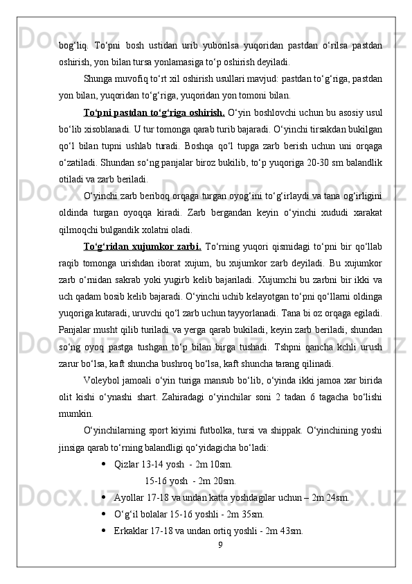 bog‘liq.   Tо‘pni   bosh   ustidan   urib   yuborilsa   yuqoridan   pastdan   о‘rilsa   pastdan
oshirish, yon bilan tursa yonlamasiga tо‘p oshirish deyiladi. 
Shunga muvofiq tо‘rt xil oshirish usullari mavjud: pastdan tо‘g‘riga, pastdan
yon bilan, yuqoridan tо‘g‘riga, yuqoridan yon tomoni bilan.
Tо‘pni pastdan tо‘g‘riga oshirish.   О‘yin boshlovchi uchun bu asosiy usul
bо‘lib xisoblanadi. U tur tomonga qarab turib bajaradi. О‘yinchi tirsakdan bukilgan
qо‘l   bilan   tupni   ushlab   turadi.   Boshqa   qо‘l   tupga   zarb   berish   uchun   uni   orqaga
о‘zatiladi. Shundan sо‘ng panjalar biroz bukilib, tо‘p yuqoriga 20-30 sm balandlik
otiladi va zarb beriladi. 
О‘yinchi zarb beriboq orqaga turgan oyog‘ini tо‘g‘irlaydi va tana og‘irligini
oldinda   turgan   oyoqqa   kiradi.   Zarb   bergandan   keyin   о‘yinchi   xududi   xarakat
qilmoqchi bulgandik xolatni oladi. 
Tо‘g‘ridan   xujumkor   zarbi.   Tо‘rning   yuqori   qismidagi   tо‘pni   bir   qо‘llab
raqib   tomonga   urishdan   iborat   xujum,   bu   xujumkor   zarb   deyiladi.   Bu   xujumkor
zarb о‘rnidan sakrab yoki yugirb kelib bajariladi. Xujumchi  bu zarbni bir ikki  va
uch qadam bosib kelib bajaradi. О‘yinchi uchib kelayotgan tо‘pni qо‘llarni oldinga
yuqoriga kutaradi, uruvchi qо‘l zarb uchun tayyorlanadi. Tana bi oz orqaga egiladi.
Panjalar musht qilib turiladi va yerga qarab bukiladi, keyin zarb beriladi, shundan
sо‘ng   oyoq   pastga   tushgan   tо‘p   bilan   birga   tushadi.   Tshpni   qancha   kchli   urush
zarur bо‘lsa, kaft shuncha bushroq bо‘lsa, kaft shuncha tarang qilinadi. 
Voleybol jamoali о‘yin turiga mansub bо‘lib, о‘yinda ikki jamoa xar birida
olit   kishi   о‘ynashi   shart.   Zahiradagi   о‘yinchilar   soni   2   tadan   6   tagacha   bо‘lishi
mumkin.
О‘yinchilarning sport kiyimi futbolka, tursi va shippak. О‘yinchining yoshi
jinsiga qarab tо‘rning balandligi qо‘yidagicha bо‘ladi:
 Qizlar 13-14 yosh  - 2m 10sm.
     15-16 yosh  - 2m 20sm.
 Ayollar 17-18 va undan katta yoshdagilar uchun – 2m 24sm.
 О‘g‘il bolalar 15-16 yoshli - 2m 35sm.
 Erkaklar 17-18 va undan ortiq yoshli - 2m 43sm.
9 