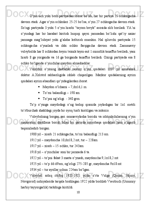 О‘yin uch yoki besh partiyadan iborat bо‘lib, har bir partiya 25 ochkogacha
davom etadi. Agar о‘yin ochkolari 25-25 bо‘lsa, о‘yin 27 ochkogacha davom etadi.
Sо‘ngi partiyada 3 yoki 5 о‘yin hisobi “tayom breyk” asosida olib boriladi. YA’ni
о‘yindagi   har   bir   harakat   kiritish   huquqi   qaysi   jamoadan   bо‘lishi   qat’iy   nazar
jamoaga   mag‘lubiyat   yoki   g‘alaba   keltirish   mumkin.   Hal   qiluvchi   partiyada   15
ochkogacha   о‘ynaladi   va   ikki   ochko   farqigacha   davom   etadi.   Zamonaviy
voleybolda har 8 ochkodan keyin texnik taym-aut 1 minutlik tanaffus beriladi, yani
hisob   8   ga   yorganda   va   16   ga   borganda   tanaffus   beriladi.   Oxirgi   partiyada   esa   8
ochko bо‘lganda о‘yinchilar maydon almashadilar.
Voleybol   о‘yining   dastlabki   rasmiy   о‘yin   qoidalari   1997   yil   amerakali
doktor   A.Xolsted   rahbariligida   ishlab   chiqarilgan.   Mazkur   qoidalarning   ayrim
qoidalari ayrim abandlari qо‘yidagilardan iborat. 
 Maydon о‘lchami – 7,6x16,1 m.
 Tо‘rni balandligi – 198 sm.
 Tо‘pni og‘irligi  - 340 grm.
Tо‘p   о‘yinga   maydodagi   о‘ng   tashqi   qismida   joylashgan   bir   1x1   metrli
tо‘rtburchak shakldagi joyda bir oyoq turib kiritilgan va xokozo.
Voleybolning borgan sari ommaviylasha borishi va ishtirokchilarning о‘yin
maxoratini   shakllana   borish   bilan   bir   qatorda   musobaqa   qoidalari   ham   о‘zgarib
taqomilashib borgan. 
1900 yil – xisob 21 ochkogacha, tо‘rni balandligi 213 sm.
1912 yil – maydoncha 10,6x18,2 mt, tur – 228sm.
1917 yil – xisob – 15 ochko, tur 243sm.
1918 yil – о‘yinchilar soni bir jamoada 6 ta.
1922 yil – tо‘pni fakat 3 marta о‘ynash, maydoncha 9,1x18,2 mt.
1925 yil – tо‘p 66-69sm, og‘irligi 275-285 gr, maydoncha 9x18 mt.
1934 yil – tur ayollar uchun 224sm bо‘lgan.
Voleybol   sobiq   ittifoq   1920-1921   yilda   о‘rta   Volga   (Qozon,   Nijniy,
Novgorod) nohiyalarida tarqala boshlagan 1922 yilda boshlab Vseobuch (Umumiy
harbiy tayyorgarlik) tarkibiga kiritildi.
10 