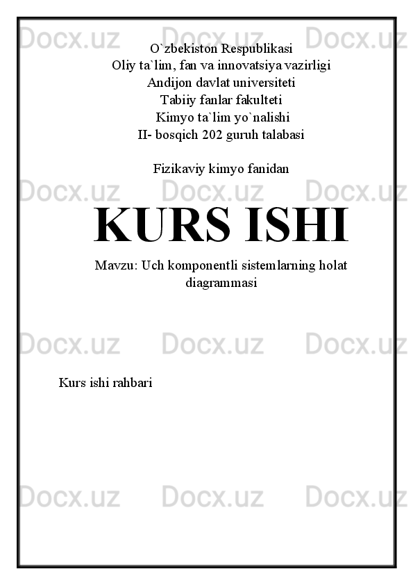 O`zbekiston Respublikasi
Oliy ta`lim, fan va innovatsiya vazirligi
Andijon davlat universiteti 
Tabiiy fanlar fakulteti
 Kimyo ta`lim yo`nalishi 
II- bosqich 202 guruh talabasi
Fizikaviy kimyo fanidan 
KURS ISHI
Mavzu:  Uch komponentli sistemlarning holat
diagrammasi
Kurs ishi rahbari 