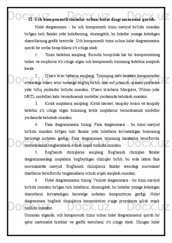 II. Uch komponentli tizimlar uchun holat diagrammasini qurish.
Holat   diagrammasi   -   bu   uch   komponentli   tizim   mavjud   bo'lishi   mumkin
bo'lgan   turli   fazalar   yoki   holatlarning,   shuningdek,   bu   holatlar   yuzaga   keladigan
sharoitlarning grafik tasviridir. Uch komponentli tizim uchun holat diagrammasini
qurish bir necha bosqichlarni o'z ichiga oladi:
1. Tizim   tarkibini   aniqlang:   Birinchi   bosqichda   har   bir   komponentning
turlari va miqdorini o'z ichiga olgan uch komponentli tizimning tarkibini aniqlash
kerak.
2. O'zaro ta'sir turlarini aniqlang: Tizimning xatti-harakati komponentlar
o'rtasidagi o'zaro ta'sir  turlariga bog'liq bo'lib, ular sof jirkanch, qisman jozibador
yoki   to'liq   jozibador   bo'lishi   mumkin.   O'zaro   ta'sirlarni   Margules,   Wilson   yoki
NRTL modellari kabi termodinamik modellar yordamida baholash mumkin.
3. Kritik nuqtalarni  aniqlang: Kritik harorat, tanqidiy bosim  va tanqidiy
tarkibni   o'z   ichiga   olgan   tizimning   kritik   nuqtalarini   termodinamik   modellar
yordamida baholash mumkin.
4. Faza   diagrammasini   tuzing:   Faza   diagrammasi   -   bu   tizim   mavjud
bo'lishi   mumkin   bo'lgan   turli   fazalar   yoki   holatlarni   ko'rsatadigan   bosimning
haroratga   nisbatan   grafigi.   Faza   diagrammasi   tizimning   harakatini   tavsiflovchi
termodinamik tenglamalarni echish orqali tuzilishi mumkin.
5. Bog'lanish   chiziqlarini   aniqlang:   Bog'lanish   chiziqlari   fazalar
diagrammasidagi   nuqtalarni   bog'laydigan   chiziqlar   bo'lib,   bu   erda   ikkita   faza
muvozanatda   mavjud.   Bog'lanish   chiziqlarini   fazalar   orasidagi   muvozanat
shartlarini tavsiflovchi tenglamalarni echish orqali aniqlash mumkin.
6. Holat diagrammasini  tuzing: Vaziyat  diagrammasi  - bu tizim  mavjud
bo'lishi mumkin bo'lgan turli holatlarni, shuningdek, bu holatlar yuzaga keladigan
sharoitlarni   ko'rsatadigan   haroratga   nisbatan   kompozitsiya   grafigi.   Holat
diagrammasi   bog'lash   chiziqlarini   kompozitsion   o'qiga   proyeksiya   qilish   orqali
tuzilishi mumkin.
Umuman   olganda,   uch   komponentli   tizim   uchun   holat   diagrammasini   qurish   bir
qator   matematik   hisoblar   va   grafik   tasvirlarni   o'z   ichiga   oladi.   Olingan   holat