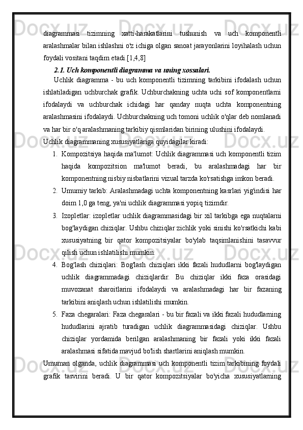 diagrammasi   tizimning   xatti-harakatlarini   tushunish   va   uch   komponentli
aralashmalar bilan ishlashni o'z ichiga olgan sanoat jarayonlarini loyihalash uchun
foydali vositani taqdim etadi.[1,4,8]
2.1. Uch komponentli diagramma va uning xossalari.
Uchlik   diagramma   -   bu   uch   komponentli   tizimning   tarkibini   ifodalash   uchun
ishlatiladigan   uchburchak   grafik.   Uchburchakning   uchta   uchi   sof   komponentlarni
ifodalaydi   va   uchburchak   ichidagi   har   qanday   nuqta   uchta   komponentning
aralashmasini ifodalaydi. Uchburchakning uch tomoni uchlik o'qlar deb nomlanadi
va har bir o'q aralashmaning tarkibiy qismlaridan birining ulushini ifodalaydi.
Uchlik diagrammaning xususiyatlariga quyidagilar kiradi:
1. Kompozitsiya haqida ma'lumot: Uchlik diagrammasi uch komponentli tizim
haqida   kompozitsion   ma'lumot   beradi,   bu   aralashmadagi   har   bir
komponentning nisbiy nisbatlarini vizual tarzda ko'rsatishga imkon beradi.
2. Umumiy tarkib: Aralashmadagi uchta komponentning kasrlari yig'indisi har
doim 1,0 ga teng, ya'ni uchlik diagrammasi yopiq tizimdir.
3. Izopletlar: izopletlar uchlik diagrammasidagi bir xil tarkibga ega nuqtalarni
bog'laydigan chiziqlar. Ushbu chiziqlar zichlik yoki sinishi ko'rsatkichi kabi
xususiyatning   bir   qator   kompozitsiyalar   bo'ylab   taqsimlanishini   tasavvur
qilish uchun ishlatilishi mumkin.
4. Bog'lash   chiziqlari:   Bog'lash   chiziqlari   ikki   fazali   hududlarni   bog'laydigan
uchlik   diagrammadagi   chiziqlardir.   Bu   chiziqlar   ikki   faza   orasidagi
muvozanat   sharoitlarini   ifodalaydi   va   aralashmadagi   har   bir   fazaning
tarkibini aniqlash uchun ishlatilishi mumkin.
5. Faza chegaralari: Faza chegaralari - bu bir fazali va ikki fazali hududlarning
hududlarini   ajratib   turadigan   uchlik   diagrammasidagi   chiziqlar.   Ushbu
chiziqlar   yordamida   berilgan   aralashmaning   bir   fazali   yoki   ikki   fazali
aralashmasi sifatida mavjud bo'lish shartlarini aniqlash mumkin.
Umuman olganda,  uchlik  diagrammasi  uch  komponentli  tizim   tarkibining  foydali
grafik   tasvirini   beradi.   U   bir   qator   kompozitsiyalar   bo'yicha   xususiyatlarning 