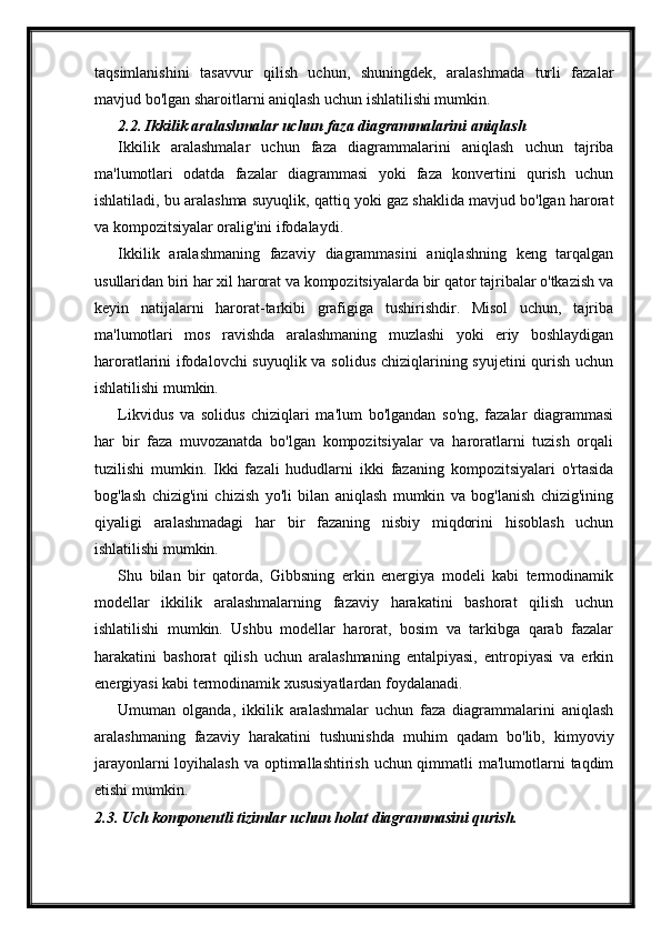 taqsimlanishini   tasavvur   qilish   uchun,   shuningdek,   aralashmada   turli   fazalar
mavjud bo'lgan sharoitlarni aniqlash uchun ishlatilishi mumkin.
2.2. Ikkilik aralashmalar uchun faza diagrammalarini aniqlash 
Ikkilik   aralashmalar   uchun   faza   diagrammalarini   aniqlash   uchun   tajriba
ma'lumotlari   odatda   fazalar   diagrammasi   yoki   faza   konvertini   qurish   uchun
ishlatiladi, bu aralashma suyuqlik, qattiq yoki gaz shaklida mavjud bo'lgan harorat
va kompozitsiyalar oralig'ini ifodalaydi.
Ikkilik   aralashmaning   fazaviy   diagrammasini   aniqlashning   keng   tarqalgan
usullaridan biri har xil harorat va kompozitsiyalarda bir qator tajribalar o'tkazish va
keyin   natijalarni   harorat-tarkibi   grafigiga   tushirishdir.   Misol   uchun,   tajriba
ma'lumotlari   mos   ravishda   aralashmaning   muzlashi   yoki   eriy   boshlaydigan
haroratlarini ifodalovchi  suyuqlik va solidus chiziqlarining syujetini  qurish uchun
ishlatilishi mumkin.
Likvidus   va   solidus   chiziqlari   ma'lum   bo'lgandan   so'ng,   fazalar   diagrammasi
har   bir   faza   muvozanatda   bo'lgan   kompozitsiyalar   va   haroratlarni   tuzish   orqali
tuzilishi   mumkin.   Ikki   fazali   hududlarni   ikki   fazaning   kompozitsiyalari   o'rtasida
bog'lash   chizig'ini   chizish   yo'li   bilan   aniqlash   mumkin   va   bog'lanish   chizig'ining
qiyaligi   aralashmadagi   har   bir   fazaning   nisbiy   miqdorini   hisoblash   uchun
ishlatilishi mumkin.
Shu   bilan   bir   qatorda,   Gibbsning   erkin   energiya   modeli   kabi   termodinamik
modellar   ikkilik   aralashmalarning   fazaviy   harakatini   bashorat   qilish   uchun
ishlatilishi   mumkin.   Ushbu   modellar   harorat,   bosim   va   tarkibga   qarab   fazalar
harakatini   bashorat   qilish   uchun   aralashmaning   entalpiyasi,   entropiyasi   va   erkin
energiyasi kabi termodinamik xususiyatlardan foydalanadi.
Umuman   olganda,   ikkilik   aralashmalar   uchun   faza   diagrammalarini   aniqlash
aralashmaning   fazaviy   harakatini   tushunishda   muhim   qadam   bo'lib,   kimyoviy
jarayonlarni  loyihalash va optimallashtirish uchun qimmatli  ma'lumotlarni taqdim
etishi mumkin.
2.3. Uch komponentli tizimlar uchun holat diagrammasini qurish. 