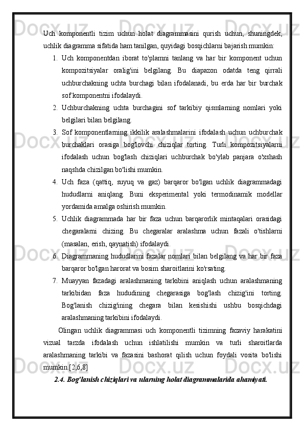 Uch   komponentli   tizim   uchun   holat   diagrammasini   qurish   uchun,   shuningdek,
uchlik diagramma sifatida ham tanilgan, quyidagi bosqichlarni bajarish mumkin:
1. Uch   komponentdan   iborat   to'plamni   tanlang   va   har   bir   komponent   uchun
kompozitsiyalar   oralig'ini   belgilang.   Bu   diapazon   odatda   teng   qirrali
uchburchakning   uchta   burchagi   bilan   ifodalanadi,   bu   erda   har   bir   burchak
sof komponentni ifodalaydi.
2. Uchburchakning   uchta   burchagini   sof   tarkibiy   qismlarning   nomlari   yoki
belgilari bilan belgilang.
3. Sof   komponentlarning   ikkilik   aralashmalarini   ifodalash   uchun   uchburchak
burchaklari   orasiga   bog'lovchi   chiziqlar   torting.   Turli   kompozitsiyalarni
ifodalash   uchun   bog'lash   chiziqlari   uchburchak   bo'ylab   panjara   o'xshash
naqshda chizilgan bo'lishi mumkin.
4. Uch   faza   (qattiq,   suyuq   va   gaz)   barqaror   bo'lgan   uchlik   diagrammadagi
hududlarni   aniqlang.   Buni   eksperimental   yoki   termodinamik   modellar
yordamida amalga oshirish mumkin.
5. Uchlik   diagrammada   har   bir   faza   uchun   barqarorlik   mintaqalari   orasidagi
chegaralarni   chizing.   Bu   chegaralar   aralashma   uchun   fazali   o'tishlarni
(masalan, erish, qaynatish) ifodalaydi.
6. Diagrammaning hududlarini  fazalar  nomlari  bilan  belgilang va  har  bir  faza
barqaror bo'lgan harorat va bosim sharoitlarini ko'rsating.
7. Muayyan   fazadagi   aralashmaning   tarkibini   aniqlash   uchun   aralashmaning
tarkibidan   faza   hududining   chegarasiga   bog'lash   chizig'ini   torting.
Bog'lanish   chizig'ining   chegara   bilan   kesishishi   ushbu   bosqichdagi
aralashmaning tarkibini ifodalaydi.
Olingan   uchlik   diagrammasi   uch   komponentli   tizimning   fazaviy   harakatini
vizual   tarzda   ifodalash   uchun   ishlatilishi   mumkin   va   turli   sharoitlarda
aralashmaning   tarkibi   va   fazasini   bashorat   qilish   uchun   foydali   vosita   bo'lishi
mumkin.[2,6,8]
2.4. Bog'lanish chiziqlari va ularning holat diagrammalarida ahamiyati. 