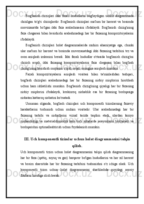 Bog'lanish   chiziqlari   ikki   fazali   hududlarni   bog'laydigan   uchlik   diagrammada
chizilgan   to'g'ri   chiziqlardir.   Bog'lanish   chiziqlari   ma'lum   bir   harorat   va   bosimda
muvozanatda   bo'lgan   ikki   faza   aralashmasini   ifodalaydi.   Bog'lanish   chizig'ining
faza   chegarasi   bilan   kesishishi   aralashmadagi   har   bir   fazaning   kompozitsiyalarini
ifodalaydi.
Bog'lanish   chiziqlari   holat   diagrammalarida   muhim   ahamiyatga   ega,   chunki
ular   ma'lum   bir   harorat   va   bosimda   muvozanatdagi   ikki   fazaning   tarkibini   tez   va
oson   aniqlash   imkonini   beradi.   Ikki   fazali   hududlar   o'rtasida   bog'lanish   chizig'ini
chizish   orqali,   ikki   fazaning   kompozitsiyalarini   faza   chegarasi   bilan   bog'lash
chizig'ining kesishish nuqtasini o'qish orqali osongina aniqlash mumkin.
Fazali   kompozitsiyalarni   aniqlash   vositasi   bilan   ta'minlashdan   tashqari,
bog'lash   chiziqlari   aralashmadagi   har   bir   fazaning   nisbiy   miqdorini   hisoblash
uchun   ham   ishlatilishi   mumkin.   Bog'lanish   chizig'ining   qiyaligi   har   bir   fazaning
nisbiy   miqdorini   ifodalaydi,   keskinroq   nishablik   esa   bir   fazaning   boshqasiga
nisbatan kattaroq nisbatini ko'rsatadi.
Umuman   olganda,   bog'lash   chiziqlari   uch   komponentli   tizimlarning   fazaviy
harakatlarini   tushunish   uchun   muhim   vositadir.   Ular   aralashmadagi   har   bir
fazaning   tarkibi   va   nisbatlarini   vizual   tarzda   taqdim   etadi,   ulardan   kimyo
muhandisligi   va   materialshunoslik   kabi   turli   sohalarda   jarayonlarni   loyihalash   va
boshqarishni optimallashtirish uchun foydalanish mumkin.
III. Uch komponentli tizimlar uchun holat diagrammasini talqin
qilish.
Uch   komponentli   tizim   uchun   holat   diagrammasini   talqin   qilish   diagrammaning
har bir faza (qattiq, suyuq va gaz) barqaror bo'lgan hududlarini va har xil harorat
va   bosim   sharoitida   har   bir   fazaning   tarkibini   tushunishni   o'z   ichiga   oladi.   Uch
komponentli   tizim   uchun   holat   diagrammasini   sharhlashda   quyidagi   asosiy
fikrlarni hisobga olish kerak: 