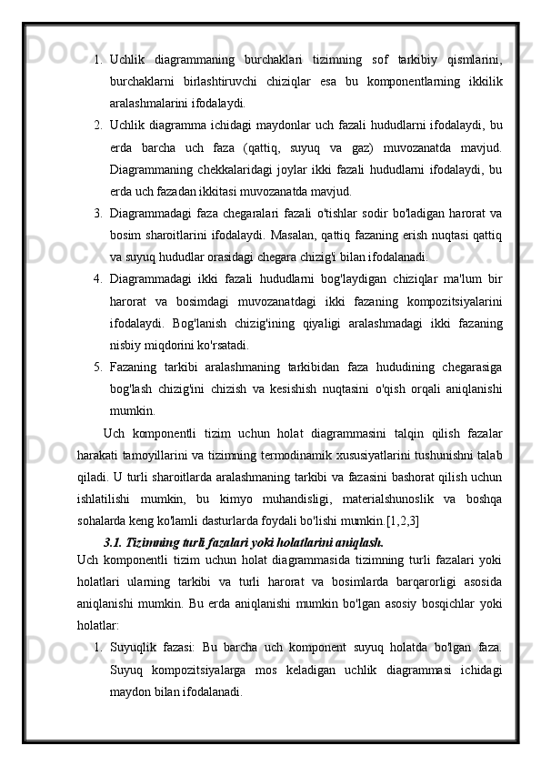 1. Uchlik   diagrammaning   burchaklari   tizimning   sof   tarkibiy   qismlarini,
burchaklarni   birlashtiruvchi   chiziqlar   esa   bu   komponentlarning   ikkilik
aralashmalarini ifodalaydi.
2. Uchlik diagramma  ichidagi  maydonlar   uch fazali   hududlarni   ifodalaydi,  bu
erda   barcha   uch   faza   (qattiq,   suyuq   va   gaz)   muvozanatda   mavjud.
Diagrammaning   chekkalaridagi   joylar   ikki   fazali   hududlarni   ifodalaydi,   bu
erda uch fazadan ikkitasi muvozanatda mavjud.
3. Diagrammadagi   faza   chegaralari   fazali   o'tishlar   sodir   bo'ladigan   harorat   va
bosim  sharoitlarini  ifodalaydi. Masalan,  qattiq fazaning erish nuqtasi  qattiq
va suyuq hududlar orasidagi chegara chizig'i bilan ifodalanadi.
4. Diagrammadagi   ikki   fazali   hududlarni   bog'laydigan   chiziqlar   ma'lum   bir
harorat   va   bosimdagi   muvozanatdagi   ikki   fazaning   kompozitsiyalarini
ifodalaydi.   Bog'lanish   chizig'ining   qiyaligi   aralashmadagi   ikki   fazaning
nisbiy miqdorini ko'rsatadi.
5. Fazaning   tarkibi   aralashmaning   tarkibidan   faza   hududining   chegarasiga
bog'lash   chizig'ini   chizish   va   kesishish   nuqtasini   o'qish   orqali   aniqlanishi
mumkin.
Uch   komponentli   tizim   uchun   holat   diagrammasini   talqin   qilish   fazalar
harakati tamoyillarini va tizimning termodinamik xususiyatlarini tushunishni talab
qiladi. U turli sharoitlarda aralashmaning tarkibi va fazasini bashorat qilish uchun
ishlatilishi   mumkin,   bu   kimyo   muhandisligi,   materialshunoslik   va   boshqa
sohalarda keng ko'lamli dasturlarda foydali bo'lishi mumkin.[1,2,3]
3.1. Tizimning turli fazalari yoki holatlarini aniqlash.
Uch   komponentli   tizim   uchun   holat   diagrammasida   tizimning   turli   fazalari   yoki
holatlari   ularning   tarkibi   va   turli   harorat   va   bosimlarda   barqarorligi   asosida
aniqlanishi   mumkin.   Bu   erda   aniqlanishi   mumkin   bo'lgan   asosiy   bosqichlar   yoki
holatlar:
1. Suyuqlik   fazasi:   Bu   barcha   uch   komponent   suyuq   holatda   bo'lgan   faza.
Suyuq   kompozitsiyalarga   mos   keladigan   uchlik   diagrammasi   ichidagi
maydon bilan ifodalanadi. 