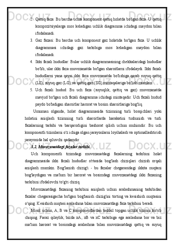 2. Qattiq faza: Bu barcha uchta komponent qattiq holatda bo'lgan faza. U qattiq
kompozitsiyalarga mos  keladigan uchlik diagramma ichidagi  maydon bilan
ifodalanadi.
3. Gaz   fazasi:   Bu   barcha   uch   komponent   gaz   holatida   bo'lgan   faza.   U   uchlik
diagrammasi   ichidagi   gaz   tarkibiga   mos   keladigan   maydon   bilan
ifodalanadi.
4. Ikki fazali hududlar: Bular uchlik diagrammasining chekkalaridagi hududlar
bo'lib, ular ikki faza muvozanatda bo'lgan sharoitlarni ifodalaydi. Ikki fazali
hududlarni   yana   qaysi   ikki   faza   muvozanatda   bo'lishiga   qarab  suyuq-qattiq
(LS), suyuq-gaz (LG) va qattiq-gaz (SG) mintaqalariga bo'lish mumkin.
5. Uch   fazali   hudud:   Bu   uch   faza   (suyuqlik,   qattiq   va   gaz)   muvozanatda
mavjud bo'lgan uch fazali diagramma ichidagi mintaqadir. Uch fazali hudud
paydo bo'ladigan sharoitlar harorat va bosim sharoitlariga bog'liq.
Umuman   olganda,   holat   diagrammasida   tizimning   turli   bosqichlari   yoki
holatini   aniqlash   tizimning   turli   sharoitlarda   harakatini   tushunish   va   turli
fazalarning   tarkibi   va   barqarorligini   bashorat   qilish   uchun   muhimdir.   Bu   uch
komponentli tizimlarni o'z ichiga olgan jarayonlarni loyihalash va optimallashtirish
jarayonida hal qiluvchi qadamdir.
3.2. Muvozanatdagi fazalar tarkibi.
Uch   komponentli   tizimdagi   muvozanatdagi   fazalarning   tarkibini   holat
diagrammasida   ikki   fazali   hududlar   o'rtasida   bog'lash   chiziqlari   chizish   orqali
aniqlash   mumkin.   Bog'lanish   chizig'i   -   bu   fazalar   chegarasidagi   ikkita   nuqtani
bog'laydigan   va   ma'lum   bir   harorat   va   bosimdagi   muvozanatdagi   ikki   fazaning
tarkibini ifodalovchi to'g'ri chiziq.
Muvozanatdagi   fazaning   tarkibini   aniqlash   uchun   aralashmaning   tarkibidan
fazalar   chegarasigacha   bo'lgan   bog'lanish   chizig'ini   torting   va   kesishish   nuqtasini
o'qing. Kesishish nuqtasi aralashma bilan muvozanatdagi faza tarkibini beradi.
Misol uchun, A, B va C komponentlardan tashkil topgan uchlik tizimni ko'rib
chiqing.   Faraz   qilaylik,   bizda   xA,   xB   va   xC   tarkibiga   ega   aralashma   bor   va   biz
ma'lum   harorat   va   bosimdagi   aralashma   bilan   muvozanatdagi   qattiq   va   suyuq 