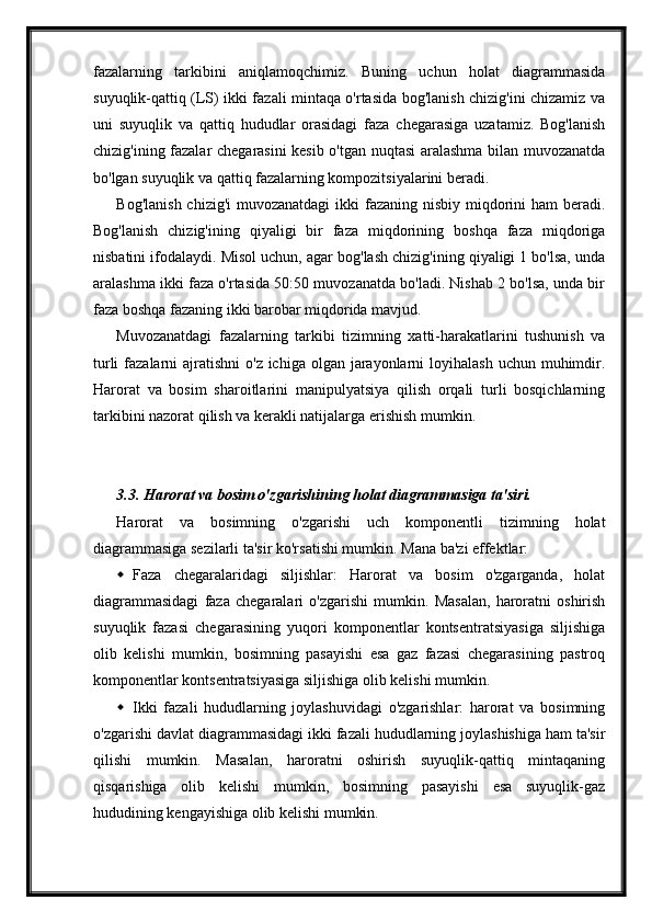 fazalarning   tarkibini   aniqlamoqchimiz.   Buning   uchun   holat   diagrammasida
suyuqlik-qattiq (LS) ikki fazali mintaqa o'rtasida bog'lanish chizig'ini chizamiz va
uni   suyuqlik   va   qattiq   hududlar   orasidagi   faza   chegarasiga   uzatamiz.   Bog'lanish
chizig'ining fazalar chegarasini kesib o'tgan nuqtasi aralashma bilan muvozanatda
bo'lgan suyuqlik va qattiq fazalarning kompozitsiyalarini beradi.
Bog'lanish chizig'i  muvozanatdagi  ikki  fazaning nisbiy miqdorini  ham beradi.
Bog'lanish   chizig'ining   qiyaligi   bir   faza   miqdorining   boshqa   faza   miqdoriga
nisbatini ifodalaydi. Misol uchun, agar bog'lash chizig'ining qiyaligi 1 bo'lsa, unda
aralashma ikki faza o'rtasida 50:50 muvozanatda bo'ladi. Nishab 2 bo'lsa, unda bir
faza boshqa fazaning ikki barobar miqdorida mavjud.
Muvozanatdagi   fazalarning   tarkibi   tizimning   xatti-harakatlarini   tushunish   va
turli  fazalarni  ajratishni  o'z ichiga olgan  jarayonlarni  loyihalash  uchun muhimdir.
Harorat   va   bosim   sharoitlarini   manipulyatsiya   qilish   orqali   turli   bosqichlarning
tarkibini nazorat qilish va kerakli natijalarga erishish mumkin.
3.3. Harorat va bosim o'zgarishining holat diagrammasiga ta'siri.
Harorat   va   bosimning   o'zgarishi   uch   komponentli   tizimning   holat
diagrammasiga sezilarli ta'sir ko'rsatishi mumkin.  Mana ba'zi effektlar:
 Faza   chegaralaridagi   siljishlar:   Harorat   va   bosim   o'zgarganda,   holat
diagrammasidagi   faza   chegaralari   o'zgarishi   mumkin.   Masalan,   haroratni   oshirish
suyuqlik   fazasi   chegarasining   yuqori   komponentlar   kontsentratsiyasiga   siljishiga
olib   kelishi   mumkin,   bosimning   pasayishi   esa   gaz   fazasi   chegarasining   pastroq
komponentlar kontsentratsiyasiga siljishiga olib kelishi mumkin.
 Ikki   fazali   hududlarning   joylashuvidagi   o'zgarishlar:   harorat   va   bosimning
o'zgarishi davlat diagrammasidagi ikki fazali hududlarning joylashishiga ham ta'sir
qilishi   mumkin.   Masalan,   haroratni   oshirish   suyuqlik-qattiq   mintaqaning
qisqarishiga   olib   kelishi   mumkin,   bosimning   pasayishi   esa   suyuqlik-gaz
hududining kengayishiga olib kelishi mumkin.