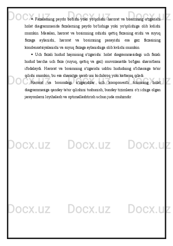  Fazalarning   paydo   bo'lishi   yoki   yo'qolishi:   harorat   va   bosimning   o'zgarishi
holat   diagrammasida   fazalarning   paydo   bo'lishiga   yoki   yo'qolishiga   olib   kelishi
mumkin.   Masalan,   harorat   va   bosimning   oshishi   qattiq   fazaning   erishi   va   suyuq
fazaga   aylanishi,   harorat   va   bosimning   pasayishi   esa   gaz   fazasining
kondensatsiyalanishi va suyuq fazaga aylanishiga olib kelishi mumkin.
 Uch   fazali   hudud   hajmining   o'zgarishi:   holat   diagrammasidagi   uch   fazali
hudud   barcha   uch   faza   (suyuq,   qattiq   va   gaz)   muvozanatda   bo'lgan   sharoitlarni
ifodalaydi.   Harorat   va   bosimning   o'zgarishi   ushbu   hududning   o'lchamiga   ta'sir
qilishi mumkin, bu esa sharoitga qarab uni kichikroq yoki kattaroq qiladi.
Harorat   va   bosimdagi   o'zgarishlar   uch   komponentli   tizimning   holat
diagrammasiga qanday ta'sir qilishini tushunish, bunday tizimlarni o'z ichiga olgan
jarayonlarni loyihalash va optimallashtirish uchun juda muhimdir. 