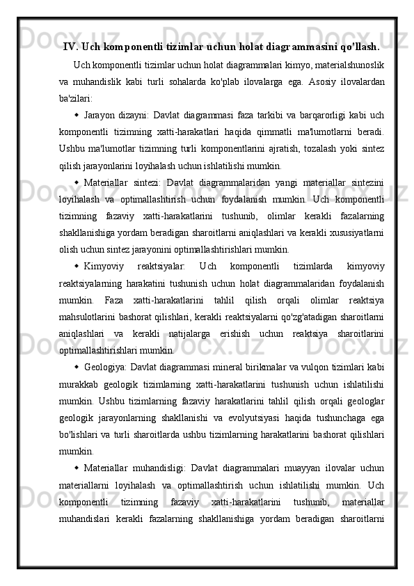 IV. Uch komponentli tizimlar uchun holat diagrammasini qo'llash.
Uch komponentli tizimlar uchun holat diagrammalari kimyo, materialshunoslik
va   muhandislik   kabi   turli   sohalarda   ko'plab   ilovalarga   ega.   Asosiy   ilovalardan
ba'zilari:
 Jarayon   dizayni:   Davlat   diagrammasi   faza   tarkibi   va   barqarorligi   kabi   uch
komponentli   tizimning   xatti-harakatlari   haqida   qimmatli   ma'lumotlarni   beradi.
Ushbu   ma'lumotlar   tizimning   turli   komponentlarini   ajratish,   tozalash   yoki   sintez
qilish jarayonlarini loyihalash uchun ishlatilishi mumkin.
 Materiallar   sintezi:   Davlat   diagrammalaridan   yangi   materiallar   sintezini
loyihalash   va   optimallashtirish   uchun   foydalanish   mumkin.   Uch   komponentli
tizimning   fazaviy   xatti-harakatlarini   tushunib,   olimlar   kerakli   fazalarning
shakllanishiga yordam beradigan sharoitlarni aniqlashlari va kerakli xususiyatlarni
olish uchun sintez jarayonini optimallashtirishlari mumkin.
 Kimyoviy   reaktsiyalar:   Uch   komponentli   tizimlarda   kimyoviy
reaktsiyalarning   harakatini   tushunish   uchun   holat   diagrammalaridan   foydalanish
mumkin.   Faza   xatti-harakatlarini   tahlil   qilish   orqali   olimlar   reaktsiya
mahsulotlarini bashorat qilishlari, kerakli reaktsiyalarni qo'zg'atadigan sharoitlarni
aniqlashlari   va   kerakli   natijalarga   erishish   uchun   reaktsiya   sharoitlarini
optimallashtirishlari mumkin.
 Geologiya: Davlat diagrammasi mineral birikmalar va vulqon tizimlari kabi
murakkab   geologik   tizimlarning   xatti-harakatlarini   tushunish   uchun   ishlatilishi
mumkin.   Ushbu   tizimlarning   fazaviy   harakatlarini   tahlil   qilish   orqali   geologlar
geologik   jarayonlarning   shakllanishi   va   evolyutsiyasi   haqida   tushunchaga   ega
bo'lishlari   va  turli  sharoitlarda  ushbu   tizimlarning  harakatlarini   bashorat  qilishlari
mumkin.
 Materiallar   muhandisligi:   Davlat   diagrammalari   muayyan   ilovalar   uchun
materiallarni   loyihalash   va   optimallashtirish   uchun   ishlatilishi   mumkin.   Uch
komponentli   tizimning   fazaviy   xatti-harakatlarini   tushunib,   materiallar
muhandislari   kerakli   fazalarning   shakllanishiga   yordam   beradigan   sharoitlarni 