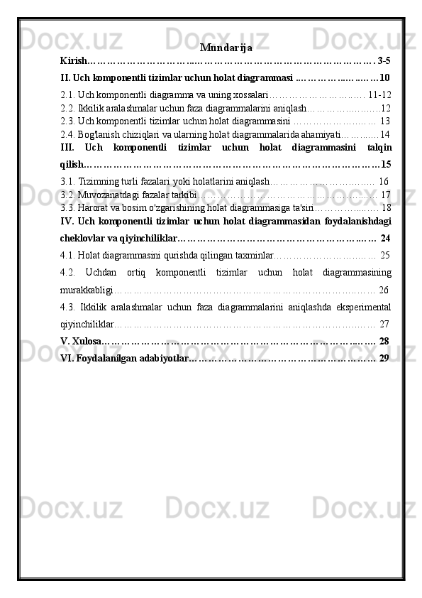 Mundarija
Kirish…………………………...………………………………………………. 3-5
II. Uch komponentli tizimlar uchun holat diagrammasi .…………...…..……10
2.1. Uch komponentli diagramma va uning xossalari……………………..…. 11-12
2.2. Ikkilik aralashmalar uchun faza diagrammalarini aniqlash…………..…..…..12
2.3. Uch komponentli tizimlar uchun holat diagrammasini ………………..…… 13
2.4. Bog'lanish chiziqlari va ularning holat diagrammalarida ahamiyati……....…14
III.   Uch   komponentli   tizimlar   uchun   holat   diagrammasini   talqin
qilish………………………………………………………………………………15
3.1. Tizimning turli fazalari yoki holatlarini aniqlash…………………….…..… 16
3.2. Muvozanatdagi fazalar tarkibi……………………………………….…....… 17
3.3. Harorat va bosim o'zgarishining holat diagrammasiga ta'siri………….....…. 18
IV.   Uch   komponentli   tizimlar   uchun   holat   diagrammasidan   foydalanishdagi
cheklovlar va qiyinchiliklar……………………………………………….…… 24
4.1. Holat diagrammasini qurishda qilingan taxminlar……………………..…… 25
4.2.   Uchdan   ortiq   komponentli   tizimlar   uchun   holat   diagrammasining
murakkabligi………………………………………………………………..…… 26
4.3.   Ikkilik   aralashmalar   uchun   faza   diagrammalarini   aniqlashda   eksperimental
qiyinchiliklar………………………………………………………………..…… 27
V. Xulosa…………………………………………………………………..….… 28
VI. Foydalanilgan adabiyotlar………………………………………………… 29 