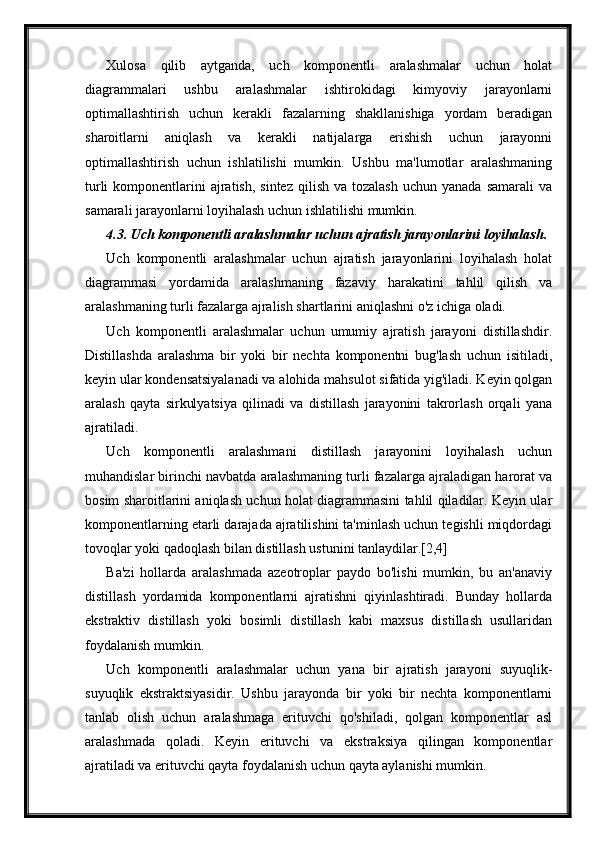 Xulosa   qilib   aytganda,   uch   komponentli   aralashmalar   uchun   holat
diagrammalari   ushbu   aralashmalar   ishtirokidagi   kimyoviy   jarayonlarni
optimallashtirish   uchun   kerakli   fazalarning   shakllanishiga   yordam   beradigan
sharoitlarni   aniqlash   va   kerakli   natijalarga   erishish   uchun   jarayonni
optimallashtirish   uchun   ishlatilishi   mumkin.   Ushbu   ma'lumotlar   aralashmaning
turli   komponentlarini   ajratish,  sintez  qilish  va  tozalash  uchun  yanada  samarali   va
samarali jarayonlarni loyihalash uchun ishlatilishi mumkin.
4.3. Uch komponentli aralashmalar uchun ajratish jarayonlarini loyihalash.
Uch   komponentli   aralashmalar   uchun   ajratish   jarayonlarini   loyihalash   holat
diagrammasi   yordamida   aralashmaning   fazaviy   harakatini   tahlil   qilish   va
aralashmaning turli fazalarga ajralish shartlarini aniqlashni o'z ichiga oladi.
Uch   komponentli   aralashmalar   uchun   umumiy   ajratish   jarayoni   distillashdir.
Distillashda   aralashma   bir   yoki   bir   nechta   komponentni   bug'lash   uchun   isitiladi,
keyin ular kondensatsiyalanadi va alohida mahsulot sifatida yig'iladi. Keyin qolgan
aralash   qayta   sirkulyatsiya   qilinadi   va   distillash   jarayonini   takrorlash   orqali   yana
ajratiladi.
Uch   komponentli   aralashmani   distillash   jarayonini   loyihalash   uchun
muhandislar birinchi navbatda aralashmaning turli fazalarga ajraladigan harorat va
bosim sharoitlarini aniqlash uchun holat diagrammasini tahlil qiladilar. Keyin ular
komponentlarning etarli darajada ajratilishini ta'minlash uchun tegishli miqdordagi
tovoqlar yoki qadoqlash bilan distillash ustunini tanlaydilar.[2,4]
Ba'zi   hollarda   aralashmada   azeotroplar   paydo   bo'lishi   mumkin,   bu   an'anaviy
distillash   yordamida   komponentlarni   ajratishni   qiyinlashtiradi.   Bunday   hollarda
ekstraktiv   distillash   yoki   bosimli   distillash   kabi   maxsus   distillash   usullaridan
foydalanish mumkin.
Uch   komponentli   aralashmalar   uchun   yana   bir   ajratish   jarayoni   suyuqlik-
suyuqlik   ekstraktsiyasidir.   Ushbu   jarayonda   bir   yoki   bir   nechta   komponentlarni
tanlab   olish   uchun   aralashmaga   erituvchi   qo'shiladi,   qolgan   komponentlar   asl
aralashmada   qoladi.   Keyin   erituvchi   va   ekstraksiya   qilingan   komponentlar
ajratiladi va erituvchi qayta foydalanish uchun qayta aylanishi mumkin. 