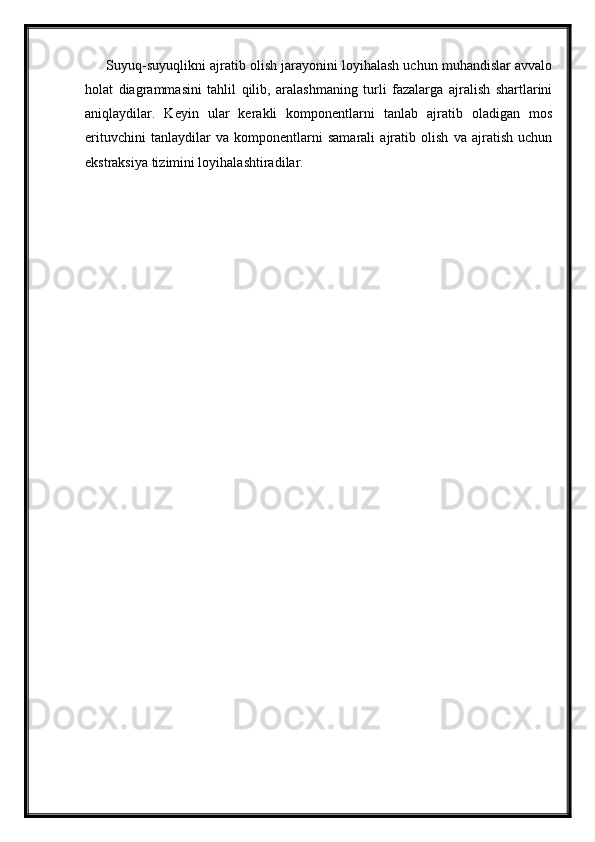 Suyuq-suyuqlikni ajratib olish jarayonini loyihalash uchun muhandislar avvalo
holat   diagrammasini   tahlil   qilib,   aralashmaning   turli   fazalarga   ajralish   shartlarini
aniqlaydilar.   Keyin   ular   kerakli   komponentlarni   tanlab   ajratib   oladigan   mos
erituvchini   tanlaydilar   va   komponentlarni   samarali   ajratib   olish   va   ajratish   uchun
ekstraksiya tizimini loyihalashtiradilar. 