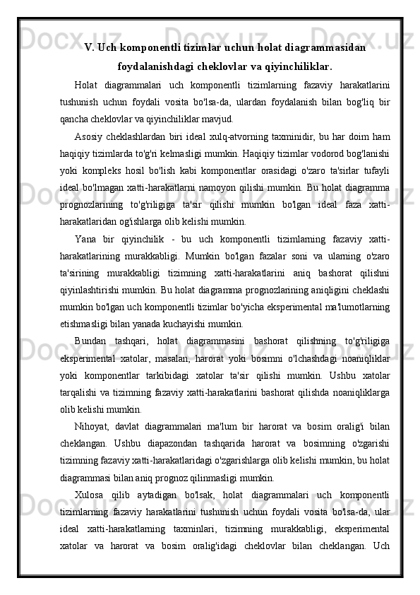 V. Uch komponentli tizimlar uchun holat diagrammasidan
foydalanishdagi cheklovlar va qiyinchiliklar.
Holat   diagrammalari   uch   komponentli   tizimlarning   fazaviy   harakatlarini
tushunish   uchun   foydali   vosita   bo'lsa-da,   ulardan   foydalanish   bilan   bog'liq   bir
qancha cheklovlar va qiyinchiliklar mavjud.
Asosiy   cheklashlardan   biri   ideal   xulq-atvorning   taxminidir,   bu   har   doim   ham
haqiqiy tizimlarda to'g'ri kelmasligi mumkin. Haqiqiy tizimlar vodorod bog'lanishi
yoki   kompleks   hosil   bo'lish   kabi   komponentlar   orasidagi   o'zaro   ta'sirlar   tufayli
ideal   bo'lmagan   xatti-harakatlarni   namoyon   qilishi   mumkin.   Bu   holat   diagramma
prognozlarining   to'g'riligiga   ta'sir   qilishi   mumkin   bo'lgan   ideal   faza   xatti-
harakatlaridan og'ishlarga olib kelishi mumkin.
Yana   bir   qiyinchilik   -   bu   uch   komponentli   tizimlarning   fazaviy   xatti-
harakatlarining   murakkabligi.   Mumkin   bo'lgan   fazalar   soni   va   ularning   o'zaro
ta'sirining   murakkabligi   tizimning   xatti-harakatlarini   aniq   bashorat   qilishni
qiyinlashtirishi mumkin. Bu holat diagramma prognozlarining aniqligini cheklashi
mumkin bo'lgan uch komponentli tizimlar bo'yicha eksperimental ma'lumotlarning
etishmasligi bilan yanada kuchayishi mumkin.
Bundan   tashqari,   holat   diagrammasini   bashorat   qilishning   to'g'riligiga
eksperimental   xatolar,   masalan,   harorat   yoki   bosimni   o'lchashdagi   noaniqliklar
yoki   komponentlar   tarkibidagi   xatolar   ta'sir   qilishi   mumkin.   Ushbu   xatolar
tarqalishi  va  tizimning fazaviy  xatti-harakatlarini  bashorat  qilishda  noaniqliklarga
olib kelishi mumkin.
Nihoyat,   davlat   diagrammalari   ma'lum   bir   harorat   va   bosim   oralig'i   bilan
cheklangan.   Ushbu   diapazondan   tashqarida   harorat   va   bosimning   o'zgarishi
tizimning fazaviy xatti-harakatlaridagi o'zgarishlarga olib kelishi mumkin, bu holat
diagrammasi bilan aniq prognoz qilinmasligi mumkin.
Xulosa   qilib   aytadigan   bo'lsak,   holat   diagrammalari   uch   komponentli
tizimlarning   fazaviy   harakatlarini   tushunish   uchun   foydali   vosita   bo'lsa-da,   ular
ideal   xatti-harakatlarning   taxminlari,   tizimning   murakkabligi,   eksperimental
xatolar   va   harorat   va   bosim   oralig'idagi   cheklovlar   bilan   cheklangan.   Uch 