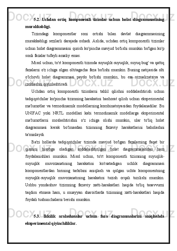 5.2.   Uchdan   ortiq   komponentli   tizimlar   uchun   holat   diagrammasining
murakkabligi.
Tizimdagi   komponentlar   soni   ortishi   bilan   davlat   diagrammasining
murakkabligi  sezilarli   darajada   oshadi.  Aslida,   uchdan  ortiq  komponentli   tizimlar
uchun holat diagrammasini qurish ko'pincha mavjud bo'lishi mumkin bo'lgan ko'p
sonli fazalar tufayli amaliy emas.
Misol uchun, to'rt komponentli tizimda suyuqlik-suyuqlik, suyuq-bug' va qattiq
fazalarni  o'z ichiga olgan oltitagacha faza bo'lishi  mumkin. Buning natijasida olti
o'lchovli   holat   diagrammasi   paydo   bo'lishi   mumkin,   bu   esa   vizualizatsiya   va
izohlashni qiyinlashtiradi.
Uchdan   ortiq   komponentli   tizimlarni   tahlil   qilishni   soddalashtirish   uchun
tadqiqotchilar  ko'pincha   tizimning  harakatini   bashorat   qilish  uchun  eksperimental
ma'lumotlar va termodinamik modellarning kombinatsiyasidan foydalanadilar. Bu
UNIFAC   yoki   NRTL   modellari   kabi   termodinamik   modellarga   eksperimental
ma'lumotlarni   moslashtirishni   o'z   ichiga   olishi   mumkin,   ular   to'liq   holat
diagrammasi   kerak   bo'lmasdan   tizimning   fazaviy   harakatlarini   baholashni
ta'minlaydi.
Ba'zi   hollarda   tadqiqotchilar   tizimda   mavjud   bo'lgan   fazalarning   faqat   bir
qismini   hisobga   oladigan   soddalashtirilgan   holat   diagrammalaridan   ham
foydalanishlari   mumkin.   Misol   uchun,   to'rt   komponentli   tizimning   suyuqlik-
suyuqlik   muvozanatining   harakatini   ko'rsatadigan   uchlik   diagrammasi
komponentlardan   birining   tarkibini   aniqlash   va   qolgan   uchta   komponentning
suyuqlik-suyuqlik   muvozanatining   harakatini   tuzish   orqali   tuzilishi   mumkin.
Ushbu   yondashuv   tizimning   fazaviy   xatti-harakatlari   haqida   to'liq   tasavvurni
taqdim   etmasa   ham,   u   muayyan   sharoitlarda   tizimning   xatti-harakatlari   haqida
foydali tushunchalarni berishi mumkin.
5.3.   Ikkilik   aralashmalar   uchun   faza   diagrammalarini   aniqlashda
eksperimental qiyinchiliklar. 