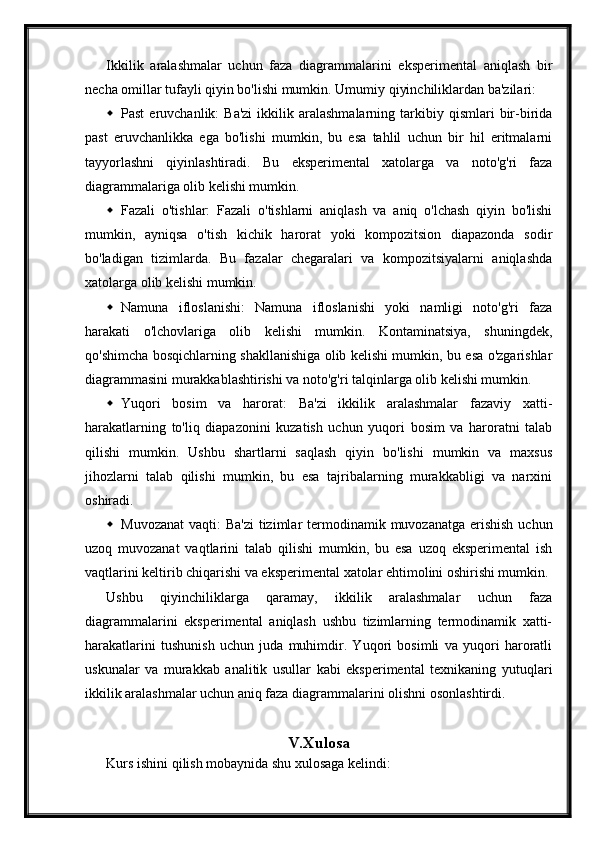 Ikkilik   aralashmalar   uchun   faza   diagrammalarini   eksperimental   aniqlash   bir
necha omillar tufayli qiyin bo'lishi mumkin.  Umumiy qiyinchiliklardan ba'zilari:
 Past  eruvchanlik:  Ba'zi   ikkilik  aralashmalarning   tarkibiy  qismlari  bir-birida
past   eruvchanlikka   ega   bo'lishi   mumkin,   bu   esa   tahlil   uchun   bir   hil   eritmalarni
tayyorlashni   qiyinlashtiradi.   Bu   eksperimental   xatolarga   va   noto'g'ri   faza
diagrammalariga olib kelishi mumkin.
 Fazali   o'tishlar:   Fazali   o'tishlarni   aniqlash   va   aniq   o'lchash   qiyin   bo'lishi
mumkin,   ayniqsa   o'tish   kichik   harorat   yoki   kompozitsion   diapazonda   sodir
bo'ladigan   tizimlarda.   Bu   fazalar   chegaralari   va   kompozitsiyalarni   aniqlashda
xatolarga olib kelishi mumkin.
 Namuna   ifloslanishi:   Namuna   ifloslanishi   yoki   namligi   noto'g'ri   faza
harakati   o'lchovlariga   olib   kelishi   mumkin.   Kontaminatsiya,   shuningdek,
qo'shimcha bosqichlarning shakllanishiga olib kelishi mumkin, bu esa o'zgarishlar
diagrammasini murakkablashtirishi va noto'g'ri talqinlarga olib kelishi mumkin.
 Yuqori   bosim   va   harorat:   Ba'zi   ikkilik   aralashmalar   fazaviy   xatti-
harakatlarning   to'liq   diapazonini   kuzatish   uchun   yuqori   bosim   va   haroratni   talab
qilishi   mumkin.   Ushbu   shartlarni   saqlash   qiyin   bo'lishi   mumkin   va   maxsus
jihozlarni   talab   qilishi   mumkin,   bu   esa   tajribalarning   murakkabligi   va   narxini
oshiradi.
 Muvozanat  vaqti:  Ba'zi  tizimlar  termodinamik muvozanatga  erishish  uchun
uzoq   muvozanat   vaqtlarini   talab   qilishi   mumkin,   bu   esa   uzoq   eksperimental   ish
vaqtlarini keltirib chiqarishi va eksperimental xatolar ehtimolini oshirishi mumkin.
Ushbu   qiyinchiliklarga   qaramay,   ikkilik   aralashmalar   uchun   faza
diagrammalarini   eksperimental   aniqlash   ushbu   tizimlarning   termodinamik   xatti-
harakatlarini   tushunish   uchun   juda   muhimdir.   Yuqori   bosimli   va   yuqori   haroratli
uskunalar   va   murakkab   analitik   usullar   kabi   eksperimental   texnikaning   yutuqlari
ikkilik aralashmalar uchun aniq faza diagrammalarini olishni osonlashtirdi.
V.Xulosa
Kurs ishini qilish mobaynida shu xulosaga kelindi: 