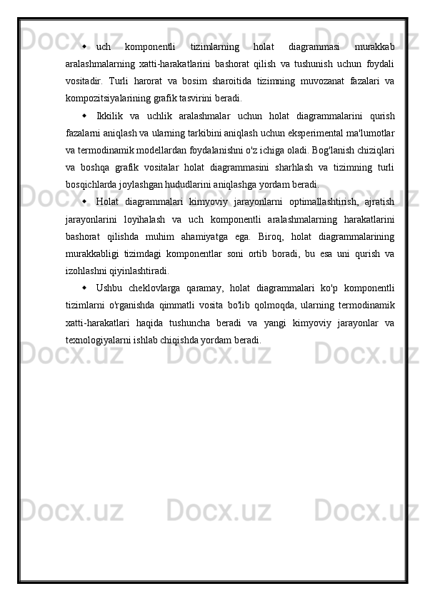  uch   komponentli   tizimlarning   holat   diagrammasi   murakkab
aralashmalarning   xatti-harakatlarini   bashorat   qilish   va   tushunish   uchun   foydali
vositadir.   Turli   harorat   va   bosim   sharoitida   tizimning   muvozanat   fazalari   va
kompozitsiyalarining grafik tasvirini beradi.
 Ikkilik   va   uchlik   aralashmalar   uchun   holat   diagrammalarini   qurish
fazalarni aniqlash va ularning tarkibini aniqlash uchun eksperimental ma'lumotlar
va termodinamik modellardan foydalanishni o'z ichiga oladi. Bog'lanish chiziqlari
va   boshqa   grafik   vositalar   holat   diagrammasini   sharhlash   va   tizimning   turli
bosqichlarda joylashgan hududlarini aniqlashga yordam beradi.
 Holat   diagrammalari   kimyoviy   jarayonlarni   optimallashtirish,   ajratish
jarayonlarini   loyihalash   va   uch   komponentli   aralashmalarning   harakatlarini
bashorat   qilishda   muhim   ahamiyatga   ega.   Biroq,   holat   diagrammalarining
murakkabligi   tizimdagi   komponentlar   soni   ortib   boradi,   bu   esa   uni   qurish   va
izohlashni qiyinlashtiradi. 
 Ushbu   cheklovlarga   qaramay,   holat   diagrammalari   ko'p   komponentli
tizimlarni   o'rganishda   qimmatli   vosita   bo'lib   qolmoqda,   ularning   termodinamik
xatti-harakatlari   haqida   tushuncha   beradi   va   yangi   kimyoviy   jarayonlar   va
texnologiyalarni ishlab chiqishda yordam beradi. 