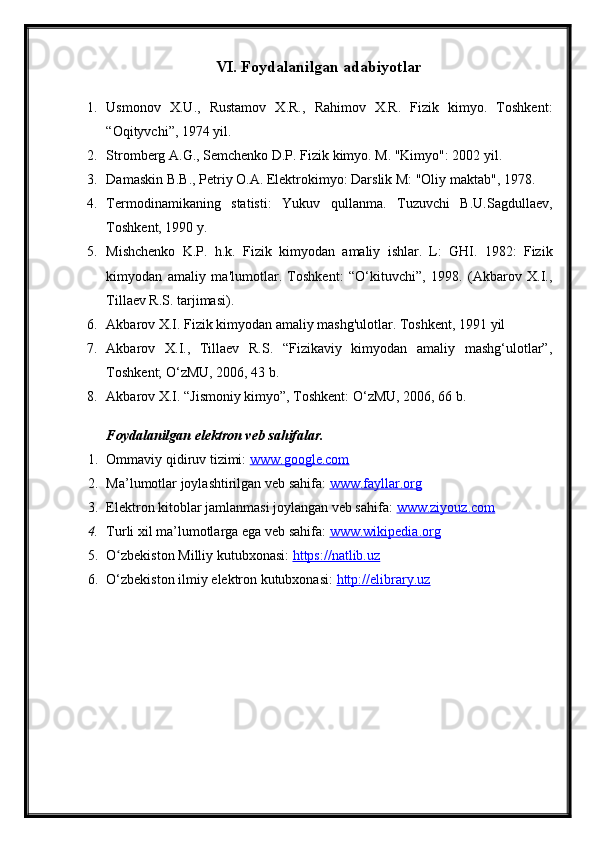 VI. Foydalanilgan adabiyotlar
1. Usmonov   X.U.,   Rustamov   X.R.,   Rahimov   X.R.   Fizik   kimyo.   Toshkent:
“Oqityvchi”, 1974 yil.
2. Stromberg A.G., Semchenko D.P. Fizik kimyo. M. "Kimyo": 2002 yil.
3. Damaskin B.B., Petriy O.A. Elektrokimyo: Darslik M: "Oliy maktab", 1978.
4. Termodinamikaning   statisti:   Yukuv   qullanma.   Tuzuvchi   B.U.Sagdullaev,
Toshkent, 1990 y.
5. Mishchenko   K.P.   h.k.   Fizik   kimyodan   amaliy   ishlar.   L:   GHI.   1982:   Fizik
kimyodan   amaliy   ma'lumotlar.   Toshkent:   “O‘kituvchi”,   1998.   (Akbarov   X.I.,
Tillaev R.S. tarjimasi).
6. Akbarov X.I. Fizik kimyodan amaliy mashg'ulotlar. Toshkent, 1991 yil
7. Akbarov   X.I.,   Tillaev   R.S.   “Fizikaviy   kimyodan   amaliy   mashg‘ulotlar”,
Toshkent; O‘zMU, 2006, 43 b.
8. Akbarov X.I. “Jismoniy kimyo”, Toshkent: O‘zMU, 2006, 66 b.
Foydalanilgan elektron veb sahifalar.
1. Ommaviy qidiruv tizimi:  www.google.com  
2. Ma’lumotlar joylashtirilgan veb sahifa:  www.fayllar.org  
3. Elektron kitoblar jamlanmasi joylangan veb sahifa:  www.ziyouz.com  
4. Turli xil ma’lumotlarga ega veb sahifa:  www.wikipedia.org  
5. O zbekiston Milliy kutubxonasi: ʻ https://natlib.uz  
6. O‘zbekiston ilmiy elektron kutubxonasi:  http://elibrary.uz   