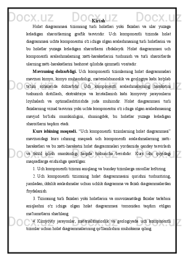 Kirish
Holat   diagrammasi   tizimning   turli   holatlari   yoki   fazalari   va   ular   yuzaga
keladigan   sharoitlarning   grafik   tasviridir.   Uch   komponentli   tizimda   holat
diagrammasi uchta komponentni o'z ichiga olgan aralashmaning turli holatlarini va
bu   holatlar   yuzaga   keladigan   sharoitlarni   ifodalaydi.   Holat   diagrammasi   uch
komponentli   aralashmalarning   xatti-harakatlarini   tushunish   va   turli   sharoitlarda
ularning xatti-harakatlarini bashorat qilishda qimmatli vositadir.
Mavzuning   dolzarbligi.   Uch   komponentli   tizimlarning   holat   diagrammalari
mavzusi kimyo, kimyo muhandisligi, materialshunoslik va geologiya kabi ko'plab
ta'lim   sohalarida   dolzarbdir.   Uch   komponentli   aralashmalarning   harakatini
tushunish   distillash,   ekstraktsiya   va   kristallanish   kabi   kimyoviy   jarayonlarni
loyihalash   va   optimallashtirishda   juda   muhimdir.   Holat   diagrammasi   turli
fazalarning vizual tasvirini yoki uchta komponentni o'z ichiga olgan aralashmaning
mavjud   bo'lishi   mumkinligini,   shuningdek,   bu   holatlar   yuzaga   keladigan
sharoitlarni taqdim etadi.
Kurs   ishining   maqsadi.   “Uch   komponentli   tizimlarning   holat   diagrammasi”
mavzusidagi   kurs   ishining   maqsadi   uch   komponentli   aralashmalarning   xatti-
harakatlari va bu xatti-harakatni holat diagrammalari yordamida qanday tasvirlash
va   tahlil   qilish   mumkinligi   haqida   tushuncha   berishdir.   Kurs   ishi   quyidagi
maqsadlarga erishishga qaratilgan:
1. Uch komponentli tizimni aniqlang va bunday tizimlarga misollar keltiring.
2. Uch   komponentli   tizimning   holat   diagrammasini   qurishni   tushuntiring,
jumladan, ikkilik aralashmalar uchun uchlik diagramma va fazali diagrammalardan
foydalanish.
3. Tizimning   turli   fazalari   yoki   holatlarini   va   muvozanatdagi   fazalar   tarkibini
aniqlashni   o'z   ichiga   olgan   holat   diagrammasi   tomonidan   taqdim   etilgan
ma'lumotlarni sharhlang.
4. Kimyoviy   jarayonlar,   materialshunoslik   va   geologiyada   uch   komponentli
tizimlar uchun holat diagrammalarining qo'llanilishini muhokama qiling. 