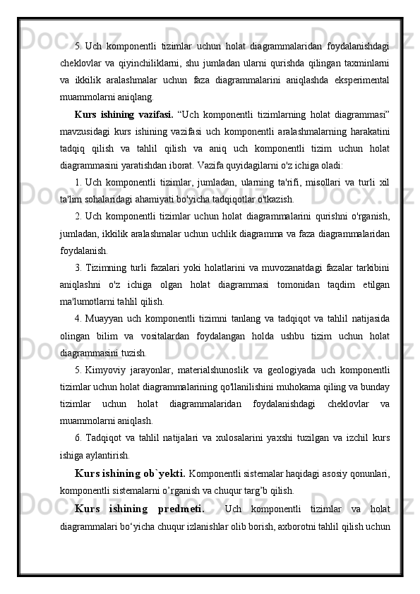 5. Uch   komponentli   tizimlar   uchun   holat   diagrammalaridan   foydalanishdagi
cheklovlar   va   qiyinchiliklarni,   shu   jumladan   ularni   qurishda   qilingan   taxminlarni
va   ikkilik   aralashmalar   uchun   faza   diagrammalarini   aniqlashda   eksperimental
muammolarni aniqlang.
Kurs   ishining   vazifasi.   “Uch   komponentli   tizimlarning   holat   diagrammasi”
mavzusidagi   kurs   ishining   vazifasi   uch   komponentli   aralashmalarning   harakatini
tadqiq   qilish   va   tahlil   qilish   va   aniq   uch   komponentli   tizim   uchun   holat
diagrammasini yaratishdan iborat.  Vazifa quyidagilarni o'z ichiga oladi:
1. Uch   komponentli   tizimlar,   jumladan,   ularning   ta'rifi,   misollari   va   turli   xil
ta'lim sohalaridagi ahamiyati bo'yicha tadqiqotlar o'tkazish.
2. Uch   komponentli   tizimlar   uchun   holat   diagrammalarini   qurishni   o'rganish,
jumladan, ikkilik aralashmalar uchun uchlik diagramma va faza diagrammalaridan
foydalanish.
3. Tizimning   turli   fazalari   yoki   holatlarini   va   muvozanatdagi   fazalar   tarkibini
aniqlashni   o'z   ichiga   olgan   holat   diagrammasi   tomonidan   taqdim   etilgan
ma'lumotlarni tahlil qilish.
4. Muayyan   uch   komponentli   tizimni   tanlang   va   tadqiqot   va   tahlil   natijasida
olingan   bilim   va   vositalardan   foydalangan   holda   ushbu   tizim   uchun   holat
diagrammasini tuzish.
5. Kimyoviy   jarayonlar,   materialshunoslik   va   geologiyada   uch   komponentli
tizimlar uchun holat diagrammalarining qo'llanilishini muhokama qiling va bunday
tizimlar   uchun   holat   diagrammalaridan   foydalanishdagi   cheklovlar   va
muammolarni aniqlash.
6. Tadqiqot   va   tahlil   natijalari   va   xulosalarini   yaxshi   tuzilgan   va   izchil   kurs
ishiga aylantirish.
Kurs ishining ob`yekti.  Komponentli sistemalar haqidagi asosiy qonunlari,
komponentli sistemalarni o’rganish va chuqur targ’b qilish.
Kurs   ishining   predmeti.     Uch   komponentli   tizimlar   va   holat
diagrammalari bo‘yicha chuqur izlanishlar olib borish, axborotni tahlil qilish uchun 