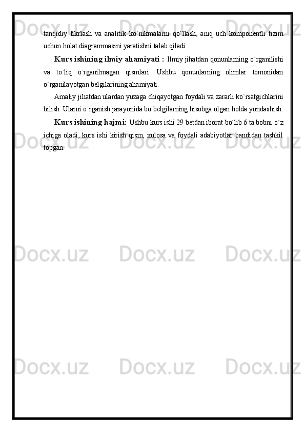 tanqidiy   fikrlash   va   analitik   ko‘nikmalarni   qo‘llash,   aniq   uch   komponentli   tizim
uchun holat diagrammasini yaratishni talab qiladi
Kurs ishining ilmiy ahamiyati :  Ilmiy jihatdan qonunlarning o`rganilishi
va   to`liq   o`rganilmagan   qismlari.   Ushbu   qonunlarning   olimlar   tomonidan
o`rganilayotgan belgilarining ahamiyati.
Amaliy jihatdan ulardan yuzaga chiqayotgan foydali va zararli ko`rsatgichlarini
bilish. Ularni o`rganish jarayonida bu belgilarning hisobga olgan holda yondashish.
Kurs ishining hajmi:  Ushbu kurs ishi 29 betdan iborat bo`lib 6 ta bobni o`z
ichiga oladi, kurs ishi  kirish qism,  xulosa va foydali  adabiyotlar  bandidan tashkil
topgan.  