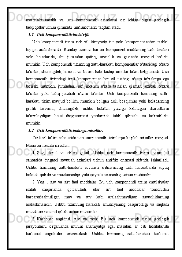 materialshunoslik   va   uch   komponentli   tizimlarni   o'z   ichiga   olgan   geologik
tadqiqotlar uchun qimmatli ma'lumotlarni taqdim etadi.
1.1. Uch komponentli tizim ta’rifi.
Uch   komponentli   tizim   uch   xil   kimyoviy   tur   yoki   komponentlardan   tashkil
topgan aralashmadir. Bunday tizimda har  bir  komponent moddaning turli  fazalari
yoki   holatlarida,   shu   jumladan   qattiq,   suyuqlik   va   gazlarda   mavjud   bo'lishi
mumkin. Uch komponentli tizimning xatti-harakati komponentlar o'rtasidagi o'zaro
ta'sirlar,   shuningdek,   harorat   va   bosim   kabi   tashqi   omillar   bilan   belgilanadi.   Uch
komponentli   tizimdagi   turli   komponentlar   har   xil   turdagi   o'zaro   ta'sirlarga   ega
bo'lishi   mumkin,   jumladan,   sof   jirkanch   o'zaro   ta'sirlar,   qisman   jozibali   o'zaro
ta'sirlar   yoki   to'liq   jozibali   o'zaro   ta'sirlar.   Uch   komponentli   tizimning   xatti-
harakati   tizim   mavjud   bo'lishi   mumkin   bo'lgan   turli   bosqichlar   yoki   holatlarning
grafik   tasvirini,   shuningdek,   ushbu   holatlar   yuzaga   keladigan   sharoitlarni
ta'minlaydigan   holat   diagrammasi   yordamida   tahlil   qilinishi   va   ko'rsatilishi
mumkin.
1.2. Uch komponentli tizimlarga misollar.
Turli xil ta'lim sohalarida uch komponentli tizimlarga ko'plab misollar mavjud.
Mana bir nechta misollar:
1. Suv,   etanol   va   etilen   glikol:   Ushbu   uch   komponentli   tizim   avtomobil
sanoatida   dvigatel   sovutish   tizimlari   uchun   antifriz   eritmasi   sifatida   ishlatiladi.
Ushbu   tizimning   xatti-harakati   sovutish   eritmasining   turli   haroratlarda   suyuq
holatda qolishi va muzlamasligi yoki qaynab ketmasligi uchun muhimdir.
2. Yog   ',   suv   va   sirt   faol   moddalar:   Bu   uch   komponentli   tizim   emulsiyalar
ishlab   chiqarishda   qo'llaniladi,   ular   sirt   faol   moddalar   tomonidan
barqarorlashtirilgan   moy   va   suv   kabi   aralashmaydigan   suyuqliklarning
aralashmasidir.   Ushbu   tizimning   harakati   emulsiyaning   barqarorligi   va   saqlash
muddatini nazorat qilish uchun muhimdir.
3. Karbonat   angidrid,   suv   va   tosh:   Bu   uch   komponentli   tizim   geologik
jarayonlarni   o'rganishda   muhim   ahamiyatga   ega,   masalan,   er   osti   hosilalarida
karbonat   angidridni   sekvestrlash.   Ushbu   tizimning   xatti-harakati   karbonat 